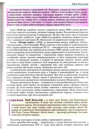 Юрій Яновський
Кричевський близько товаришував із Ю. Яновським, створив для нього екслібрис,
обкладинку для видання «М айстра корабля» 1928 р. в стилі Ар Д еко (тобто шрифт
г, невід’ємною частиною дизайну), ілюстрував видання «Чотири шаблі» ,(1930).
Письменник дуже любив спільні мандрівки київськими вулицями, довгі розмови з
Проф есором (так назвав його у своєму романі), особливо про історичне минуле,
присвятив йому статтю. У ній писав: «У старого, але молодого Василя Григоровича
вчився я сам, як треба любити матеріал і людську працю біля нього».
Герої «М айстра корабля» внесли в українську прозу 1920-х років фаустіп-
сіікий дух творчого неспокою, сміливого пориву вперед. П исьменникові вдалося
переплести загальнолю дське й національне. Це був твір свого часу й водночас
спроектований у майбутнє. Саме «М айстер корабля» засвідчив апоф еоз духов­
ного і художнього зростання Ю. Я новського я к українського неоромантика.
Роман «Чотири шаблі» (1930), за визначенням автора, найбільш «багато­
страждальний» у його біографії. Йому судилося стати одним із «найскандальні-
11111х» творів української літератури XX ст. — викликати цілу зливу звинувачень
од партійної критики, яка тривала аж до початку 1980-х років, коли текст зі знач­
ними цензурними вилученнями було знову надруковано в п’ятитомнику. За «ос-
пінування анархії та отаманства» і націоналізм перше видання потрапило до
спецфондів, митця зм усили виправдовуватися за його закордонні переклади
чеською та німецькою мовами, а невдовзі й прилю дно каятися. Певно, треба
було мати в серці багато мужності, щоб витрим ати всі звинувачення за цей по-
справжньому щирий, чесний і правдивий твір, щоб насильно змінити свої
Ідейно-художні орієнтири, власне, відректися від свого «Я».
З романтичною пристрастю й сміливістю автору вдалося передати могутню
стихію визвольного селянського руху в У країні в револю ційний час, а також
спробувати осмислити його трагічні наслідки. Цю тему в українській літературі
було поруш ено вперше. М аємо також її оригінальне стильове виріш ення, на
якому позначилося романтичне світовідчування молодого Яновського.
Твір має оригінальну будову —складається із семи розділів (пісень). Кожен мас-,'
пісенний зачин, який звучить як авторське тлумачення змісту, обіцянка певного
настрою. Ці пісні-зачини мають велике значення в композиції роману, а ще
більше в його загальному ідейно-художньому спрямуванні. Вони підсилюю ть
визвольний пафос віками поневоленого українського народу, утілю ють його
заповітні прагнення, мрії, його духовний світ.
С У Д Ж С 'Н ІН Ш Юрій Яновський: «...я пишу щось більше, ніж більшовицька
партизанщина. Я пишу про великий стихійний вибух віками
поневоленого народу. Більшовицька партизанщина лише частка його. А народ
у своїй цілості має свою історію, свою культуру, свою поезію, звичаї. 11е
завжди це покривалося більшовицькою партизанщиною. Але й покривалося.
Мій Галат, Санька Ш ворень і багато інших — пролетарі, робітники. Але вони
сини свого великого народу».
Так автор поясню вав основну ідейну спрямованість роману.
О тже, провідна ідея т вору — національна, у цьому відчутно його зв ’язок з
українським романтизмом XIX ст. Саме вона диктує основні тематичні лінії
 