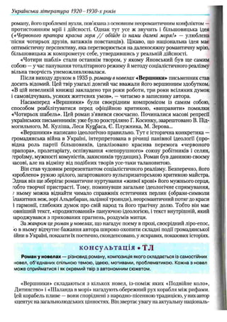 роману, його проблемні вузли, пов’язана з основним неоромантичним конфліктом —
протистоянням мрії і дійсності. Однак тут усе ж звучить і більшовицька ідея
(« Червоного прапора красна зоря / / обійде із нами далекі моря!» — улюблена
пісня чотирьох друзів, ватажків повстанців). Цікаво, що національна ідея має
оптимістичну перспективу, яка перетворюється на далекосяжну романтичну мрію,
більшовицька ж компрометує себе, утвердившись у реальній дійсності.
«Чотири шаблі» стали останнім твором, у якому Яновський був ще самим
собою —у час панування тоталітарного режиму й методу соціалістичного реалізму
вільна творчість унеможливлювалася.
Після виходу друком в 1935 р.роману в новелах «Вершники»- письменник став
досить відомий. Цей твір узагалі довгий час вважали його вершинним здобутком.
«В цій невеликій книжці закладено три роки роботи, три роки всіляких думок
і самовідчувань, усяких життєвих умов», —читаємо в записнику автора.
Насамперед «Вершники» були своєрідним компромісом із самим собою,
способом реабілітуватися перед офіційною критикою, «виправити» помилки
«Чотирьох шабель». Цей роман з’явився своєчасно. Починалися масові репресії
українських письменників: уже було розстріляно Г. Косинку, заарештовано В. Під-
могильного, М. Куліша, Леся Кур.баса, Є. Плужника, М. Зерова...
«Вершники» написано ідеологічно правильно. Тут є історична конкретика —
громадянська війна в Україні, інтерпретована в річищі панівної ідеології (про­
відна роль партії більш овиків, ідеалізовано красива перемога «червоного
прапора», пролетаріату, оспівування «непорушного» союзу робітників і селян,
героїзму, мужності комуністів, захисників трудящих). Роман був даниною своєму
тасові, але на відміну від подібних творів усе-таки талановитою.
Він став чудовим репрезентантом соціалістичного реалізму. Безперечно, його
«зроблено» рукою зрілого, загартованого вульгаризаторською критикою майстра.
Эднак він ще зберігає романтичне нуртування «живої крові» його мужнього серця,
тобто творчої пристрасті. Тому, поминувши загальне ідеологічне спрямування,
/ ньому можна віднайти чимало справжніх естетичних перлин (образи-символи
ілакитних веж, зорі Альдебаран, залізної троянди), неоромантичний потяг до краси
і гармонії, глибоких думок про свій народ та його трагічну долю. Тобто він має
ювнішній текст, «продиктований» пануючою ідеологією, і текст внутрішній, який
іароджувався з прихованих прагнень, роздумів митця.
За жанром це роман у новелах, що нагадує поему в прозі, своєрідний ліро-епос,
іо в ньому відчутне бажання автора широко охопити складні події громадянської
іійни в Україні, показати їх поетично, сконденсовано, у яскравих, показових історіях.
консультація • TJI
Роман у новелах — різновид роману, композиція якого складається із самостійних
новел, об'єднаних спільною темою, ідеєю, мотивами, проблематикою. Кожна з новел
може сприйматися і як окремий твір з автономним сюжетом.
«Вершники» складаються з кількох новел, із-поміж яких «Подвійне коло»,
Дитинство» і «Ш аланда в морі» нагадують обережний рух корабля між рифами,
[ей корабель пливе —вони споріднені з народно-пісенною традицією, у них автор
кцентує на загальнолюдських цінностях. Він звертає увагу на актуальну національ-
Українська література 1920- 1930-х років
 