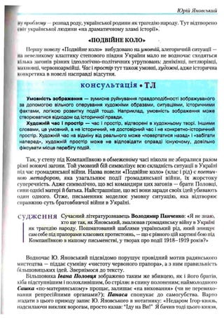 Юрій Яноѳський
мVпроблему - розпад роду, української родини як трагедію народу. Тут відтворено
і ні і української людини «на драматичному зламі історії».
«П О ДВІЙ Н Е КОЛО»
І Ісріїїу новелу «Подвійне коло» вибудовано на умовній, алегоричній ситуації —
М
И невеликому клаптику степового півдня України мало не водночас сходяться
кілька загонів різних ідеологічно-політичних угруповань: денікінці, петлюрівці,
махновці, червоноармійці. Час і простір тут також умовні, художні, адже історична
конкретика в новелі насправді відсутня.
консультація • ТЛ
Умовність зображення — зумисне руйнування правдоподібності зображуваного
ні допомогою вільного оперування художніми образами, ситуаціями, Історичними
фактами, л о г ік о ю розвитку подій тощо. Наприклад, умовність зображення може
створюватися відходом од Історичної правди.
Художній час І простір — час і простір, відтворені в художньому творі. Іншими
словами, це умовний, а не Історичний, не достовірний час І не конкретно-історичний
простір. Художній час на відміну від реального може «повертатися назад» і «забігати
наперед», художній простір може не відповідати справді Існуючому, довільно
фіксувати місце перебігу подій.
Так, у степу під Компановкою в обмеженому часі ніколи не збиралися разом
різні воюючі загони. Той умовний бій символізує всю складність ситуації в Україні
під час громадянської війни. Н азва новели «Подвійне коло» (клас і рід) є поетич­
ною метафорою, яка узагальню є події гром адянської війни, їх ж орстоку
суперечність. Адже символічно, що всі командири цих загонів — брати Половці,
сини однієї матері й батька. Найстрашніше, що всі вони заради своїх ідей убивають
один одного. Отже, письменник моделю є умовну ситуацію, яка відтворю є
справжню суть братовбивчої війни в Україні.
С у Д Ж С Н Н Я Сучасний літературознавець Володимир Панченко: «Я не знаю,
хто ще так, як Яновський, змалював громадянську війну в Україні
як трагедію народу. Пошматований шаблями український рід, який знищує
сам себе під прапорами класових протистоянь, —що є рівного цій картині бою під
Компаніївкою в нашому письменстві, у творах про події 1918-1919 років?»
Водночас Ю. Я новський підсвідомо поруш ує провідний мотив радянського
мистецтва — піддає сумніву «чистоту червоного прапора», а з ним правильність
більш овицьких ідей. Звернім ося до тексту.
Більш овика Іва н а П о ло вц я зображено таким же вбивцею, як і його братів,
хіба підступнішим і полохливіш им, бо стріляє в спину полоненим; наймолодшого
Саш ка «по-материнському» прощає, залиш ає «на виховання» (чи не перевихо­
вання репресійними органам и?); П а на са спонукає до самогубства. Варто
згадати з цього приводу запис Ю. Яновського в нотатнику: «Недаром Ігор-князь,
надсилаючи виклик ворогам, просто казав: “Іду на Ви!” Я бачив тоді цього князя,
 
