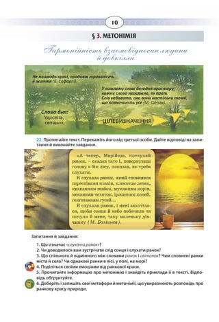 10
§  3. МЕТОНІМІЯ
Гармонійність взаємовідносин людини
й довкілля
22. Прочитайте текст. Перекажіть його від третьої особи. Дайте відповіді на запи-
тання й виконайте завдання.
Запитання й завдання:
1. Що означає «слухати ранок»?
2. Чи доводилося вам зустрічати схід сонця і слухати ранок?
3. Що спільного й відмінного між словами ранок і світанок? Чим сповнені ранки
міста й села? Чи однакові ранки в лісі, у полі, на морі?
4. Поділіться своїми емоціями від ранкової краси.
5. Прочитайте інформацію про метонімію і знайдіть приклади її в тексті. Відпо-
відь обґрунтуйте.
6. Доберіть і запишіть свої метафори й метонімії, що увиразнюють розповідь про
ранкову красу природи.
 