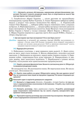 100
341. І. Доповніть речення обставинами, вираженими дієприслівниковими зво-
ротами. Поставте і поясніть розділові знаки. Кого зі спортсменів ви знаєте? Що
вам іще відомо про їхні досягнення?
1.  Гандболістки збірної України, ... стали другими на традиційному
міжнародному турнірі Кубок Турчина. 2. Ганна Терещенко виборола срібну
медаль у розділі «чан цюань» (комплекси без зброї), … . 2. Український
гімнаст Олег Верняєв, …, виборов срібну медаль чемпіонату світу у вправах
на брусах. 3. Юрій Дмитренко, … , виграв срібну нагороду в метанні диска на
Іграх нескорених 4. Українська шахістка Анна Музичук стала володаркою
Кубка Європи в Греції у складі команди «Монте Карло» з Монако, …. .
5.  Збірна України перемогла в другому матчі Ліги націй УЄФА у Львові, …
(https://day.kyiv.ua).
ІІ. Що вам відомо про Ігри нескорених? Хто в них бере участь?
Довідка: перемігши в останній грі команду Австрії (34:32); поступившись су-
перниці з Китаю лише 0,04 балами; одужавши після операції; показавши в
секторі для метання диска результат 36,65 м; принісши монегаскам* золото;
завдавши поразки команді Словаччини з рахунком 1:0.
342. Відредагуйте речення.
1.  Побачивши голкіпера, у мене вирвався крик радості. 2. Довго очіку-
ючи на матч, мені стало холодно. 3. Весело збираючись, почалися шкільні
змагання. 4. Вийшовши на проспект, переді мною з'явився стадіон. 5. Одер-
жавши кубок, спортсменам було дуже приємно. 6. Повернувшись зі зма-
гань додому, мені захотілося відпочити. 7. Перебуваючи в різних містах
України, спілкування між однокласниками продовжувалося.
343. Уведіть у речення фразеологізми. Визначте синтаксичну роль їх. Обґрунтуй-
те вживання розділових знаків.
Не шкодуючи сил. Не розгинаючи спини. Не моргнувши оком. Не покла-
даючи рук. Потупивши очі.
344. Оцініть свою роботу на уроці. Обґрунтуйте оцінку. Що вам удалося легко?
Під час виконання яких вправ ви відчували труднощі? Як можна покращити ре-
зультати?
Виконайте один із варіантів домашнього завдання:
345. Випишіть із підручників «Біологія», «Географія», «Історія України» по троє ре-
чень із відокремленими означеннями й обставинами. З’ясуйте, яку стилістичну
роль вони виконують.
346. Напишіть розповідь «Зірки українського спорту».  Розробіть рекомендації
щодо покрокового навантаження під час занять спортом, використайте відо-
кремлені члени речення.
347. Підготуйте коротку розповідь про учасників Ігор нескорених. Використайте
в тексті відокремлені означення й обставини.
 