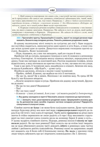 102
3.  Щоб уникнути повторення тих самих слів, у наступній частині складного речен-
ня їх пропускають або замість них уживають співвідносні займенники (він, такий, який,
що тощо), прислівники (тут, там, тоді тошо). Наприклад: 1. Дідусь і бабуся захоплюються
народними піснями, а батьки – класичною музикою. 2. Хоч Шевченкового «Кобзаря» ми
вивчали у школі, та в нашій родині його часто перечитують.
4.  Підрядне означальне речення потрібно співвідносити в головному з тим іменни-
ком, від якого ставимо запитання. Наприклад: Ми зайшли в гості до дідуся, який щойно
повернувся з відпочинку в Карпатах. (Неправильно: Ми зайшли до дідуся в гості, який
щойно повернувся з відпочинку в Карпатах).
350. І. Прочитайте притчу. Проаналізуйте й скажіть, прості чи складні речення пере-
важають. Визначте вид складних речень. Поясніть уживання розділових знаків.
В одному маленькому місті живуть по сусідству дві сім’ї. Одне подруж-
жя постійно свариться, звинувачуючи один одного в усіх бідах, а інше упа-
дає всією душею одне за одним. Дивується норовлива господиня щастю су-
сідки. Заздрить. Каже чоловікові:
– Піди, подивися, як у них так виходить, щоб усе гладко й тихо.
Прийшов той до сусідів, прокрався тихенько в хату й сховався в затишному
куточку. Спостерігає. А господиня веселу пісеньку наспівує, порядкуючи в бу-
динку. Саме пил витирає на коштовній вазі. Раптом подзвонив телефон, жінка
відволіклася, а вазу поставила на краєчок столу, та так, що вона ось-ось упаде.
Саме в цю мить її чоловікові щось знадобилося в кімнаті. Зачепив він вазу,
та впала й розбилася. «Що буде?», – думає сусід.
Підійшла дружина, зітхнула з жалем і каже чоловікові:
– Пробач, любий. Я винна, що недбало на стіл її поставила.
– Ну що ти, мила? Це я винен. Поспішав і не помітив вазу. Та грець їй! Не
було б у нас більшого нещастя.
...Боляче защеміло серце в сусіда. Прийшов він додому засмучений. Дружи-
на до нього:
– Ну що ти так довго? Видивився?
– Так!
– Ну і як там у них?
– А знаєш – у них усі винні. А от у нас – усі мають рацію! (з Інтернету).
ІІ. Яку думку закладено в притчі? Висловіть власне ставлення до прочитаного.
351. І. Запишіть текст, розставляючи розділові знаки. Сформулюйте основну дум-
ку. За допомогою яких засобів з’єднано частини складних речень? Підкресліть
сполучники й сполучні слова.
Сімейне життя не буває і не може бути суцільним святом. Дуже часто воно
нагадує бурхливу річку яка несе свої води з першоджерельного верхів’я до ги-
рла й на тій течії є тихі плеса й чорториї. Треба вміти триматися на річці свого
життя й стійко переносити не лише радість а й горе і біду випливати з круго-
верті на тихі сонячні плеса сушити весла на зеленому березі й знову в путь...
У цьому мудрість сімейного життя. Підозри, ревнощі ніколи й нікому не при-
носили радості. Бо що таке ревнощі? Одні кажуть що це егоїзм інші твердять
що це вада обмеженого розуму треті доводять нібито в ревнощах одна частка
любові і дев’яносто дев’ять самолюбства. Ревнивці схожі на одержимих людей
які завдають зла й болю собі й ближньому своєму. На жаль у хвилини гніву
люди чомусь забувають про це і втрачають самовладання (За І. Цюпою).
 