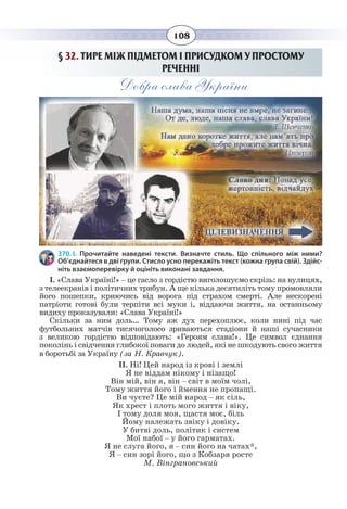 108
§  32. ТИРЕ МІЖ ПІДМЕТОМ І ПРИСУДКОМ У ПРОСТОМУ
РЕЧЕННІ
Добра слава України
370. І. Прочитайте наведені тексти. Визначте стиль. Що спільного між ними?
Об’єднайтеся в дві групи. Стисло усно перекажіть текст (кожна група свій). Здійс-
ніть взаємоперевірку й оцініть виконані завдання.
І. «Слава Україні!» – це гасло з гордістю виголошуємо скрізь: на вулицях,
з телеекранів і політичних трибун. А ще кілька десятиліть тому промовляли
його пошепки, криючись від ворога під страхом смерті. Але нескорені
патріоти готові були терпіти всі муки і, віддаючи життя, на останньому
видиху проказували: «Слава Україні!»
Скільки за ним доль… Тому аж дух перехоплює, коли нині під час
футбольних матчів тисячоголосо зриваються стадіони й наші сучасники
з великою гордістю відповідають: «Героям слава!». Це символ єднання
поколінь і свідчення глибокої поваги до людей, які не шкодують свого життя
в боротьбі за Україну (за Н. Кравчук).
ІІ. Ні! Цей народ із крові і землі
Я не віддам нікому і нізащо!
Він мій, він я, він – світ в моїм чолі,
Тому життя його і ймення не пропащі.
Ви чуєте? Це мій народ – як сіль,
Як хрест і плоть мого життя і віку,
І тому доля моя, щастя моє, біль
Йому належать звіку і довіку.
У битві доль, політик і систем
Мої набої – у його гарматах.
Я не слуга його, я – син його на чатах*,
Я – син зорі його, що з Кобзаря росте
М. Вінграновський
 