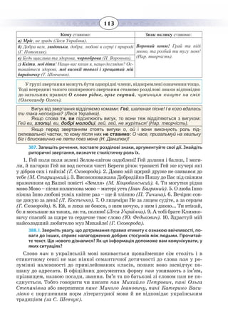 113
Кому ставимо: Знак оклику ставимо:
а) Мріє, не зрадь (Леся Українка).
Вороний коню! Грай ти піді
мною, та розбий ти тугу мою!
(Нар. творчість).
б) Добра вам, людоньки, добра, любові в серці і природі
(Г. Потопляк).
в) Будь щаслива та здорова, чорноброва (П. Воронько).
г) Квіти, мої діти! Нащо вас кохав я, нащо доглядав? Ос-
тавайтеся здорові, мої високії тополі і хрещатий мій
барвіночку (Т. Шевченко).
Угрупізвертанняможутьбутиодноріднічлени,відокремленіозначеннятощо.
Тоді всередині такого поширеного звертання ставимо розділові знаки відповідно
до загальних правил: О слово рідне, орле скутий, чужинцям кинуте на сміх
(Олександр Олесь).
Вигук від звертання відділяємо комами: Гей, шаленая пісне! І в кого вдалась
ти така непокірна? (Леся Українка).
Якщо слова ти, ви підсилюють вигук, то вони теж відділяються з вигуком:
Гей ви, хлопці, ви, добрі молодці, гей, гей, не журіться! (Нар. творчість).
Якщо перед звертанням стоять вигуки о, oй і вони виконують роль під-
силювальної частки, то кому після них не ставимо: О часе, пригальмуй на хвильку
біг і блискавично не лети повз мене (Н. Данилюк)!
387. Запишіть речення, поставте розділові знаки, аргументуйте свої дії. Знайдіть
риторичні звертання, визначте стилістичну роль їх.
1.  Гей поля поля зелені Зелом-квітом оздоблені! Гей долини і балки, І моги-
ли, й пагорки Гей ви вод потоки чисті Береги річок трависті Гей же кучері які
у дібров сих і гайків! (Г. Сковорода). 2. Давно мій щирий друже не озивався до
тебе (М. Старицький). 3. Високоповажана Добродійко Пишу до Вас під свіжим
враженням од Вашої повісті «Земля» (М. Коцюбинський). 4. Ти могутня рідна
мово Мово – пісня колискова мово – матері уста (Іван Багряний). 5. О люба Інно
ніжна Інно любові усміх квітне раз – ще й тлінню (П. Тичина). 6. Вечірнє сон-
це дякую за день! (Л. Костенко). 7. О лицеміри Не за лицем судіте, а за серцем
(Г. Сковорода). 8. Ей, я лиха не боюся, з ним ночую, з ним і днюю... Ти втікай,
бо я мосьпане на таких, як ти, полюю! (Леся Українка). 9. А тобі брате Климко-
вичу спасибі за щире та сердечне твоє слово (Ю. Федькович). 10. Здрастуй мій
найсолодший любителю муз Михайле! (Г. Сковорода).
388. І. Зверніть увагу, що дотримання правил етикету є ознакою ввічливості, по-
ваги до інших, сприяє налагодженню добрих стосунків між людьми. Прочитай-
те текст. Що нового дізналися? Як ця інформація допоможе вам комунікувати, у
яких ситуаціях?
Слово пан в українській мові вживається щонайменше сім століть і в
етикетному сенсі не має ніякої семантичної дотичності до слова пан у ро-
зумінні належності до привілейованих класів, позаяк воно засвідчує по-
шану до адресата. В офіційних документах форму пан уживають з ім’ям,
прізвищем, назвою посади, звання. Ім’я та по батькові зі словом пан не по-
єднується. Тобто говорити чи писати пан Михайло Петрович, пані Ольга
Степанівна або звертатися пане Миколо Івановичу, пані Катерино Васи-
лівно є порушенням норм літературної мови й не відповідає українським
традиціям (за С. Шевчук).
 