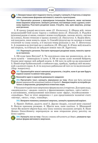 114
ІІ. Використавши зміст поданого тексту, складіть і запишіть 5-6 речень зі звертан-
нями, словесними формами ввічливості, поясніть пунктограми.
389. Прочитайте речення з відповідною інтонацією. Визначте, якою частиною
мови виражені звертання. Запишіть речення, поставивши слова з дужок у клич-
ному відмінку. Розставте розділові знаки. З’ясуйте, чим, крім звертань, усклад-
нені речення.
1. Я прошу (люди) вислухать мене (Л. Костенко). 2. (Народ мій, титан
нездоланний)! Свій шлях торуєш з глибини віків (Л. Новосад). 3. Радуйся
(дівчина) разом зі мною, сонцем і ясною голубизною, ласкою леготу, листям
на кленах, білою стежкою в травах зелених (Д. Павличко). 4. Будеш (бать-
ко) панувати, поки живуть люди. 5. Спасибі (дідусь) що ти заховав в голові
столітній ту славу козачу, я її онукам тепер розказав (з тв. Т. Шевченка).
5.  А подивися-но (сестра) що я знайшла (В. Шкляр). 6. (Сини мої) візьміть
мої вітрила, та й батька не забудьте поміж тим (В. Хурсенко).
390. Перепишіть речення. Поставте пропущені розділові знаки, поясніть причи-
ну вставлення.
1.  Ой куди їдеш Явтуше? 2. Ти зозуленько сива нас розвеселила, як по-
чала кувати – повиходили із хати. 3. Ой не шуми луже зелений байраче;
Скажи мені правду мій добрий козаче. 4. Ой чого ти дубе на яр похилився?
5.  Повій вітре буйнесенький з глибокого яру, прибудь, прибудь мій милень-
кий з далекого краю. 6. А ти зозулько рябенькая ой чого ж ти малесенькая?
(Нар. творчість).
391. Проаналізуйте власні навчальні результати, з’ясуйте, коли й де вам будуть
корисні знання та вміння теми уроку.
Виконайте один із варіантів домашнього завдання:
392. Прочитайте текст, напишіть міркування на тему «Якою має бути ввічлива
форма звернення до незнайомої людини в Україні?». Використовуйте за потреби ре-
чення зі звертанням, дотримуйтеся етикетних норм.
Убiльшостiкраїнтакезвертаннясформувалосьісторично.Дляприкладу,
«мадемуазель»/ «мадам» кажуть у франкомовних країнах, «мiс»/«місіс» –
в англомовних, німецькомовне населення каже «фрау», iталiйськомовне –
«синьйора». Такі ж чіткі звернення є i для представників чоловічої статі:
«мiстер», «мсьє», «гер», «синьйор».
393. Виправте помилки у вживанні звертань, запишіть правильний варіант.
1.  Привіт Любове, радість моя! 2. Друже Андріє, слухай мене уважно!
3.  Натале припини розмови. 4. Щасти вам, пане капітан. 5. Шановний
читач Ви можете обрати будь-яку іншу книжку вказаних авторів. 6. Пане
Денисе Олексійовичу перепрошую за мою вчорашню різку репліку на
вашу адресу.
394. Напишіть есе на тему «Такими словами відчиняють усі двері», уживаючи пра-
вильні форми ввічливого звертання.
 