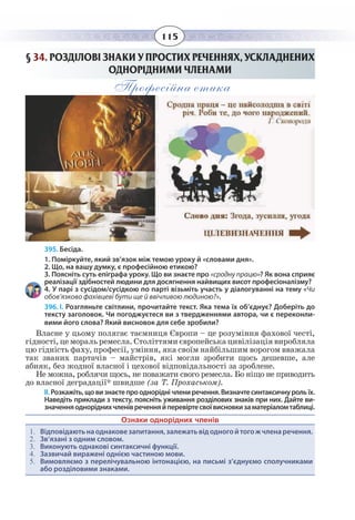 115
§  34. РОЗДІЛОВІ ЗНАКИ У ПРОСТИХ РЕЧЕННЯХ, УСКЛАДНЕНИХ
ОДНОРІДНИМИ ЧЛЕНАМИ
Професійна етика
395. Бесіда.
«сродну працю»? Як вона сприяє
реалізації здібностей людини для досягнення найвищих висот професіоналізму?
4. У парі з сусідом/сусідкою по парті візьміть участь у діалогуванні на тему «Чи
обов’язково фахівцеві бути ще й ввічливою людиною?».
1. Поміркуйте, який зв’язок між темою уроку й «словами дня».
2. Що, на вашу думку, є професійною етикою?
396. І. Розгляньте світлини, прочитайте текст. Яка тема їх об’єднує? Доберіть до
тексту заголовок. Чи погоджуєтеся ви з твердженнями автора, чи є переконли-
вими його слова? Який висновок для себе зробили?
Власне у цьому полягає таємниця Європи – це розуміння фахової честі,
гідності, це мораль ремесла. Століттями європейська цивілізація виробляла
цю гідність фаху, професії, уміння, яка своїм найбільшим ворогом вважала
так званих партачів – майстрів, які могли зробити щось дешевше, але
абияк, без жодної власної і цехової відповідальності за зроблене.
Не можна, роблячи щось, не поважати свого ремесла. Бо ніщо не приводить
до власної деградації* швидше (за Т. Прохаськом).
ІІ. Розкажіть,щовизнаєтепроодноріднічлениречення.Визначтесинтаксичнурольїх.
Наведіть приклади з тексту, поясніть уживання розділових знаків при них. Дайте ви-
значенняодноріднихчленівреченняйперевіртесвоївисновкизаматеріаломтаблиці.
Ознаки однорідних членів
1.	 Відповідаютьнаоднаковезапитання,залежатьвідодногойтогожчленаречення.
2.	 Зв’язані з одним словом.
3.	 Виконують однакові синтаксичні функції.
4.	 Зазвичай виражені однією частиною мови.
5.	 Вимовляємо з перелічувальною інтонацією, на письмі з’єднуємо сполучниками
або розділовими знаками.
 
