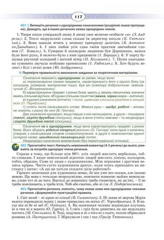 117
401. І. Випишіть речення з однорідними означеннями (розділові знаки пропуще-
но). Доведіть, що в інших реченнях немає однорідних членів.                   
1. Твори пиши утверджуй знову й знову своє величне особисте «я» (Л. Анд-
рела). 2. Теплі зворушливі слова сказав їм директор школи (К. Світлич-
ний). 3. Вона завжди мчить у незнану прекрасну далечінь (Б. Антонен-
ко-Давидович). 4. І лиш любов усіх єдна своїм простим звичайним сло-
вом (Г. Коваль). 5. Суворою й похмурою людиною був Дорошенко, важка
була його рука, й нелегко було з ним працювати (І. Борщак). 6. У порту бу-
шував рвучкий холодний і вогкий вітер (П. Козланюк). 7. Пісня злагодже-
на сумовита звучала особливо проникливо (І. Рябокляч). 8. Хоч будуть ве-
ликі і білі і вічні доми (Ю. Андрухович).
ІІ. Перевірте правильність виконання завдання за теоретичним матеріалом.
Означення вважають однорідними за умови, якщо вони:
а) перераховуючи ознаки предмета, характеризують його з одного боку (за
кольором, розміром, матеріалом тощо): Був він (інженер) доброзичним, чемним,
чулим (С. Воскрекасенко);
б) характеризуючи предмет з різних боків, мають у своєму лексичному значенні
якийсьспільнийвідтінок,об’єднаніспільнимпоняттям(важка,чорнахмара–гнітюча);
в) художні означення (епітети): І тиха, щемлива сльозина розтане в зіницях
моїх (П. Перебийніс);
г) стоять після означуваного слова: Мамині руки – щедрі, робочі – втоми
не знають з ранку до ночі (В. Грінчак).
Два означення однорідні, якщо перше з них непоширене, а друге – поширене
(теплі, зігріті дружбою стосунки), якщо ж вони стоять навпаки – то неоднорідні
(зігріті дружбою теплі стосунки).  
Означення не є однорідними, якщо вони характеризують предмет з різних
боків: Вони збирали рідкісні лікарські рослини (О. Гончар); коли одне з означень
утворює з означуваним словом словосполучення, а друге є компонентом єдиної
складної назви: швидкісний пасажирський потяг. 
Неоднорідні означення вимовляємо без перелічувальної інтонації.
402. Прочитайте текст. Напишіть невеликий коментар (4-5 речень) до нього, ужи-
вайте за потреби однорідні члени речення.
Справа в тому, що більше ніж 90% усіх людей мислять вербально, тоб-
то словами. І лише невеличкий відсоток людей мислять лінією, кольором,
тобто, образно. Саме ці люди є художниками. Між першими і другими ве-
лика прірва. Часто-густо художників дратує, коли хтось приходить на ви-
ставку і питає: «А що ви хотіли сказати цією роботою?»
Гіршого запитання для художника немає, бо він уже все сказав, але іншою
мовою. Ця мова є тотально незрозумілою, пояснити живопис майже неможли-
во, слова тут ні до чого. Взагалі до живопису треба ставитися, як до їжі, – її не
треба пояснювати, а треба їсти. Тобі або смачно, або ні (за Л. Подерв’янським).
403. Прочитайте речення, поясніть, чому немає коми між однорідними членами
речення, сформулюйте пунктуаційні правила.
1.  Світ який – ні краю ні кінця! (В. Симоненко). 2. Ні жива ні мертва Марія
важко переводила подих і ледве трималась на ногах (С. Чорнобривець). 3. В на-
уці він ні бе ні ме! (С. Олійник). 4. На запитання чоловік відповідав плутано,
ні в тин ні в ворота (О. Гуреїв). 5. І сміх і гріх було дивитись на цю недоладну
постать (М. Стельмах). 6. Тоді, подумав я ні з того ні з сього, також обірвалася
розмова (А. Пастушенко). 7. Міркували і сяк і так (Григір Тютюнник).
 