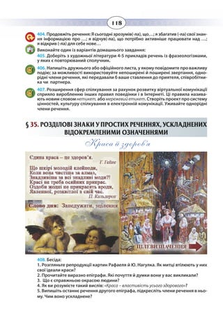 118
404. Продовжіть речення: Я сьогодні зрозумів(-ла), що…; я збагатив (-ла) свої знан-
ня інформацією про …; я відчув(-ла), що потрібно активніше працювати над …;
я відкрив (-ла) для себе нове…
Виконайте один із варіантів домашнього завдання:
405. Доберіть з художньої літератури 4-5 прикладів речень із фразеологізмами,
у яких є повторюваний сполучник.
406. Напишіть дружнього або офіційного листа, у якому повідомите про важливу
подію; за можливості використовуйте непоширені й поширені звертання, одно-
рідні члени речення, які передавали б ваше ставлення до приятеля, співробітни-
ка чи партнера.
407. Розширення сфер спілкування за рахунок розвитку віртуальної комунікації
сприяло виробленню інших правил поведінки і в Інтернеті. Ці правила назива-
ють новим словом нетикет, або мережевийетикет. Створіть проект про систему
цінностей, культуру спілкування в електронній комунікації. Уживайте однорідні
члени речення.
§  35. РОЗДІЛОВІ ЗНАКИ У ПРОСТИХ РЕЧЕННЯХ, УСКЛАДНЕНИХ
ВІДОКРЕМЛЕНИМИ ОЗНАЧЕННЯМИ
Краса й здоров’я
408. Бесіда:
1. Розгляньте репродукції картин Рафаеля й Ю. Нагулка. Як митці втілюють у них
свої ідеали краси?
2. Прочитайте виразно епіграфи. Які почуття й думки вони у вас викликали?
3. Що є справжньою окрасою людини?
4. Як ви розумієте такий вислів: «Краса – властивість усього здорового»?
5. Випишіть останнє речення другого епіграфа, підкресліть члени речення в ньо-
му. Чим воно ускладнене?
 