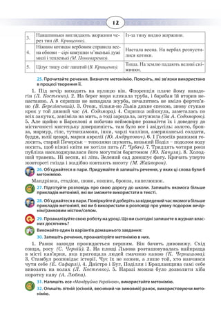 12
3.
Навшпиньки виглядають жоржини че-
рез тин (В. Крищенко).
Із-за тину видно жоржини.
4.
Ніжним котикам вербовим справила вес-
на обнови – сірі кожушки м’якенькі дужі
милі і тепленькі (М. Пономаренко).
Настала весна. На вербах розпусти-
лися котики.
5. Цілує тишу сніг лапатий (В. Крищенко).
Тиша. На землю падають великі сні-
жинки.
25. Прочитайте речення. Визначте метонімію. Поясніть, які зв’язки використано
в процесі творення її.
1.  Під вечір виходить на вулицю він. Флоренція плаче йому навздо-
гін (Л. Костенко). 2. На берег моря кликала труба, і барабан їй вторив не-
настанно. А в скрипки не виходила журба, печалитись не вміло фортеп’я-
но (В. Березівський). 3. Отож, тільки-но Львів дихне спекою, знову ступаю
крок у той дивний час (А. Содомора). 4. Скрипка зойкнула, заметалась по
всіх закутах, заніміла на мить, а тоді заридала, затужила (За А. Содоморою).
5.  Але щойно в Барселоні я побачив неймовірне розмаїття їх і доведену до
містичності мистецьку довершеність, там було все і звідусіль: золото, брон-
за, мармур, гіпс, тутанхамони, інки, чарлі чапліни, американські солдати,
будди, юлії цезарі, марки аврелії (Ю. Андрухович). 6. І Голосіїв ранками го-
лосить, старий Печерськ – тополями шумить, низький Поділ – подолом воду
носить, щоб ніжні квіти не хотіли пить (Г. Чубач). 7. Тридцять чотири роки
публіка насолоджувалася його могутнім баритоном (Ю. Качула). 8. Холод-
ний травень. Ні весни, ні літа. Зелений сад доношує фату. Кричать уперто
жовтороті гнізда і жадібно ковтають висоту (М. Жайворон).
26. Об’єднайтеся в пари. Придумайте й запишіть речення, у яких ці слова були б
метонімією.
Мандрівка, стадіон, шовк, кошик, бронза, капелюшок.
27. Підготуйте розповідь про свою дорогу до школи. Запишіть якомога більше
прикладів метонімії, які ви зможете використати в тексті.
28. Об’єднайтесявпари.Поміркуйтейдоберітьзавідведенийчасякомогабільше
прикладів метонімії, які ви б використали в розповіді про уявну подорож вечір-
нім/ранковим містом/селом.
29. Проаналізуйте свою роботу на уроці. Що ви сьогодні запишете в журнал влас-
них досягнень?
Виконайте один із варіантів домашнього завдання:
30. Запишіть речення, проаналізуйте метонімію в них.
1.  Ранок завжди прокидається першим. Він бачить дивовижу. Схід
сонця, росу (С. Черній). 2. На площі Львова розташовувалась найкраща
в місті кав’ярня, яка пригощала людей смачною кавою (К. Чернишова).
3.  Стамбул розповідає історії. Чує їх не кожен, а лише той, хто навчився
чути себе (Е. Сафарлі). 4. Дністро і Буг, Поділля і Брацлавщина самі себе
вивозять на волах (Л. Костенко). 5. Наразі можна було дозволити хіба
коротку каву (А. Любка).
31. Напишіть есе «Мандруймо Україною», використайте метонімію.
32. Опишіть літній (осінній, весняний чи зимовий) ранок, використовуючи мето-
німію.
 