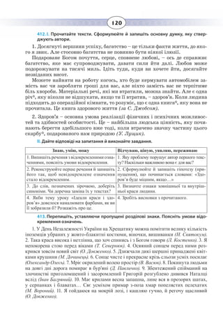 120
412. І. Прочитайте тексти. Сформулюйте й запишіть основну думку, яку ствер-
джують автори.
1. Досягнуті вершини успіху, багатство – це тільки факти життя, до яко-
го я звик. Але стосовно багатства не повинно бути ніякої ілюзії.
Подароване Богом почуття, серце, сповнене любові, – ось де справжнє
багатство, яке має супроводжувати, давати сили йти далі. Любов може
подорожувати на тисячі миль. Ідіть туди, куди ви хочете йти, досягайте
незвіданих висот.
Можете найняти на роботу когось, хто буде кермувати автомобілем за-
мість вас чи заробляти гроші для вас, але ніхто замість вас не терпітиме
біль хвороби. Матеріальні речі, які ми втратили, можна знайти. Але є одна
річ*, яку ніколи не відшукати, якщо ти її втратив, – здоров’я. Коли людина
підходить до операційної кімнати, то розуміє, що є одна книга*, яку вона не
прочитала. Це книга здорового життя (за С. Джобсом).
2.  Здоров’я – основна умова реалізації фізичних і психічних можливос-
тей та здібностей особистості. Це – найбільша людська цінність, яку почи-
нають берегти здебільшого вже тоді, коли втрачено значну частину цього
скарбу*, подарованого нам природою (У. Лущик).
ІІ. Дайте відповіді на запитання й виконайте завдання.
Знаю, умію, можу Відчуваю, ціную, уявляю, переживаю
1. Випишіть речення з відокремленими озна-
ченнями, поясніть умови відокремлення.
1.  Яку проблему порушує автор першого текс-
ту? Наскільки важливою вона є для вас?
2.  Реконструюйте перше речення й запишіть
його так, щоб невідокремлене означення
стало відокремленим.
2.  Сформулюйте й запишіть гіпотезу (при-
пущення), що починається словами: «Здо-
ров’я буде міцним, якщо…»
3.  До слів, позначених зірочкою, доберіть
синоніми. Чи доречна заміна їх у текстах?
3.  Визначте ознаки зовнішньої та внутріш-
ньої краси людини.
4.  Якби тему уроку «Ідеали краси і здо-
ров’я» довелося намалювати фарбами, як ви
її зобразили б? Розкажіть про це.
4.  Зробіть висновки з прочитаного.
413. Перепишіть, уставляючи пропущені розділові знаки. Поясніть умови відо-
кремлення означень.
1.  У День Незалежності України на Хрещатику можна помітити велику кількість
іноземців убраних у жовто-блакитні костюми, віночки, вишиванки (Н. Святокум).
2.  Така краса висока і нетлінна, що хоч спинись і з Богом говори (Л. Костенко). 3. Я
непокорена стою перед віками (Т. Севернюк). 4. Осяяний сонцем перед ними роз-
крився зовсім новий світ (О. Довженко). 5. Дзижчали дикі шершні принаджені квіт-
ками крушини (М. Дочинець). 6. Сонце чисте і прекрасне крізь сльози усміх посилає
(Олександр Олесь). 7. Мріє окрилений волею простір (В. Васюк). 8. Покинута людьми
на довгі дні дорога помирає в бур’яні (Д. Павличко). 9. Збентежений спійманий на
злочинстві приголомшений і засоромлений Григорій розгублено дивився Наталці
вслід (Іван Багряний). 10. Має крилами весна запашна, лине вся в прозорих шатах,
у серпанках і блаватах… Сяє усміхом примар з-поза хмар попелястих пелехатих
(М. Вороний). 11. Я гойдаюся на мокрій лозі, і кашляю гучно, й регочу щасливий
(О. Довженко).
 