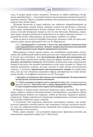 122
гляд. У цьому немає нічого поганого. Стежити за собою необхідно, бо фі-
зична привабливість – важливий чинник налагодження взаємостосунків із
іншими людьми. Проте, потрібно визнати, без внутрішньої краси зовнішня
втрачає будь-який смисл.
Душевне багатство й краса роблять нас набагато привабливішими за
просто вродливих людей. Адже, напевно, кожен хоч раз бував у ситуації,
коли краса співрозмовника блідла відразу після того, як він промовляв
кілька слів або непорядно чинив за тих чи тих обставин. Вочевидь, справ-
жня краса людини непомітна й виявляється не через зовнішні ознаки, а з
допомогою чеснот. Насамперед, це милосердя, чуйність та любов.
Саме ці риси й почуття потрібно повсякчас плекати в собі, бо лише вну-
трішня краса здатна врятувати світ (за В. Миронцем).
418. І. Трансформуйте 2-3 речення з тексту так, щоб виділені компоненти були
в ролі відокремлених означень. Запишіть змодельовані речення, розставляючи
потрібні розділові знаки. Виділіть відокремлені означення.
Мода формує сучасні ідеали краси, які потребують вдумливого осмис-
лення. Як найбільший засіб впливу реклама має повідомити дещо важливе
й цікаве для споживача. Але виголошенню фантазій рекламодавців не-
має меж. Вони пропагують майже ідеальні форми чоловіків і жінок з без-
доганно доглянутим волоссям, білозубими усмішками тощо, рекламують
товари й послуги, які начебто допоможуть усім стати такими ж. Люди під-
свідомо починають думати, що їхнє волосся й зуби значно поступаються
«ідеалу». І купують пропоновані рекламодавцями товари, не замислюю-
чись, що під час створення екранного образу використано не лише косме-
тичні засоби, а й цифрові технології (за Н. Поліщук).
ІІ. Дослідіть, як змінюється зміст речень після трансформації. Чи можна вважати
ці пари речень синтаксичними синонімами?
419. Уявіть ситуацію: ви берете участь у дискусії на тему «Що є ознакою морально
красивої людини?». Підготуйте текст, у якому сформулюйте тезу й обґрунтування
її. У разі потреби використайте подані нижче роздуми однолітка.
В Україні з давніх-давен цінували моральну красу людини. Це, насам-
перед, доброта, щирість, безкорисливість, незлобливість, духовність. Дітям
прищеплювали пошану до старших, любов до батьків, відданість родині,
патріотизм. Твори української літератури відображають тогочасні поняття
про духовну й фізичну красу людини.
У сучасному світі красивою вважають насамперед людину, яка дотри-
мується здорового способу життя, має спортивну статуру, доглянуте волос-
ся, ясні очі, доброзичливий погляд. Зазвичай така людина життєрадісна, з
нею приємно спілкуватися.
Отже, краса людини – це сукупність моральних і фізичних якостей, що
викликають позитивні емоції (за Т. Бойченко).
 