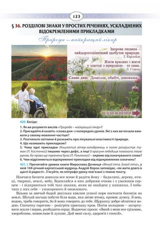 123
§  36. РОЗДІЛОВІ ЗНАКИ У ПРОСТИХ РЕЧЕННЯХ, УСКЛАДНЕНИХ
ВІДОКРЕМЛЕНИМИ ПРИКЛАДКАМИ
Природа – найкращий лікар
420. Бесіда:
1. Як ви розумієте вислів «Природа – найкращий лікар»?
2. Пригадайте й назвіть «слова дня» з попередніх уроків. Які з них ви почали вжи-
вати у своєму мовленні частіше?
3. Розгляньте світлини й розкажіть про лікувальні властивості природи.
4. Що називають прикладкою?
5. Чому одні прикладки (Кошлатий вітер-голодранець в полях розхристує ту-
ман (Л. Костенко)) пишемо через дефіс, а інші (І красуня лебедиця помахала лівою
рукою, бо права ще поранена була (Л. Павленко)) – окремо від означуваного слова?
6. Чим відрізняються відокремлені прикладки від відокремлених означень?
421. І. Прочитайте уривок книги Мирослава Дочинця «Многії літа. Благії літа», у
якій 104-річний карпатський мудрець Андрій Ворон заповідає, «як жити довго в
щасті й радості». З’ясуйте, як епіграфи уроку пов’язані з темою тексту.
Навчися бачити довкола все живе й радіти йому – бадилині, дереву, пти-
ці, тварині, землі, небу. Вдивляйся в них добрими очима і з уважним сер-
цем – і відкриються тобі такі знання, яких не знайдеш у книжках. І поба-
чиш у них себе – упокореного й оновленого.
Візьми за звичай бодай декілька хвилин усякої пори постояти босоніж на
землі. Шукай нагоди побути біля води, яка зніме втому, промиє думку. З нею,
водою, треба говорити, бо й вона говорить до тебе. Щоранку добре облитися во-
дою. Спочатку гарячою – розігріти приспану кров. Потім холодною – загарту-
вати жили і нерви, розбудити серце. Водночас проси: «Змий з мене все гріховне,
хворобливе, помисливе й лукаве. Дай мені силу, здоров’я і спокій».
 