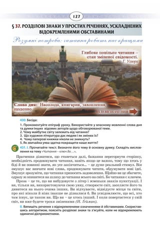 127
§  37. РОЗДІЛОВІ ЗНАКИ У ПРОСТИХ РЕЧЕННЯХ, УСКЛАДНЕНИХ
ВІДОКРЕМЛЕНИМИ ОБСТАВИНАМИ
Розумні потреби: читання робить нас кращими
430. Бесіда:
1. Прокоментуйте епіграф уроку. Використайте у власному мовленні слова дня
та думки інших відомих авторів щодо обговорюваної теми.
2. Чому майбутнє світу залежить від читання?
3. Що художня література дає людям і як змінює їх?
4. Чому паперові книжки ніколи не зникнуть?
5. Як звичайна уява здатна покращити наше життя?
431. І. Прочитайте текст. Визначте його тему й основну думку. Складіть вислов-
лення на тему «Читання – ключ до…».
Прагнення дізнатися, що станеться далі, бажання перегорнути сторінку,
необхідність продовжувати читання, навіть якщо це важко, тому що хтось у
біді й ви повинні знати, як усе закінчиться… – це дуже реальний стимул. Він
змушує вас вивчати нові слова, продовжувати читати, обдумувати нові ідеї.
Змушує зрозуміти, що читання приносить задоволення. Щойно ви це збагнете,
одразу ж опинитеся на шляху до читання всього на світі. Бо читання є ключем.
Проза – це те, що ви вибудовуєте з літер і жменьки знаків пунктуації. І
ви, тільки ви, використовуючи свою уяву, створюєте світ, заселяєте його та
дивитеся на нього очима інших. Ви відчуваєте, відвідуєте місця та світи,
про які ніколи й ніяк інакше не дізналися б. Ви усвідомлюєте, що всі, хто
там існує, це також ви. Що ви – це хтось інший. І коли повертаєтеся у свій
світ, ви вже будете трохи зміненими (Н. Ґейман).
ІІ. Випишіть речення з відокремленими означеннями й обставинами. Скористав-
шись алгоритмом, поясніть розділові знаки та з’ясуйте, коли не відокремлюють
одиничні дієприкметники.
 