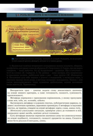 13
§  4. РОЛЬ МЕТАФОРИ Й МЕТОНІМІЇ В МОВЛЕННІ
Розмаїтий світ емоцій
33. Прочитайте речення й епіграф, запишіть їх у зошит. Розкажіть, як ви розуміє-
те суть кожної цитати. Доведіть зв’язок їх із темою уроку.
1.  Будівельні камінці вторинного походження можна цінувати, збирати,
шліфувати,алехрамузнихнезбудуєш (Є. Сверстюк).2. Єдине,прощоварто
говорити, – наші почуття. Усі ці мудрування – дурниця. Що в почуттях –
те й на словах (Е. Сафарлі). 3. Не дивина – дощі посеред літа впереміжку
із просинню калюж, найбільше диво з див – тому радіти (М. Жайворон).
4.  Натхнення для себе черпаю з усього: з подорожей, з посмішки сина, з
пахощів троянд після дощу, з вигляду яскравих мандаринів. Бажаю і вам
уміти насолоджуватися тими чудовими дрібницями, якими наповнене
наше життя (А. Червоноока).
Використати троп – означає надати слову невластивого значення
на основі певного критерію, а саме: тотожності, схожості, суміжності,
протилежності.
Метафора переважно є прихованим порівнянням, у якому пропущено
слова мов, ніби, як, немовби, нібито.
Застосовують метафору в художніх текстах, публіцистичних нарисах, су-
дових і політичних промовах, церковних проповідях. Є метафора і в наукових
текстах, це терміни, утворені на основі метафори: корінь слова, мовна сім’я.
Метонімія узагальнює ситуацію, привертає увагу до головного в ній,
заощаджує мовні засоби, замінює деталі головним.
Суть метафори визначає переносне значення слова чи словосполучення
на основі подібності, тотожності, схожості предметів чи явищ. Схожість
може бути реальна й вигадана, уявна.
ЦІЛЕВИЗНАЧЕННЯ
Слово дня:
Строкатий, овва,
мружитися, отакої!
Тому, хто вміє дивуватися,
життя набагато цікавіше. 		
Нар. творчість
 