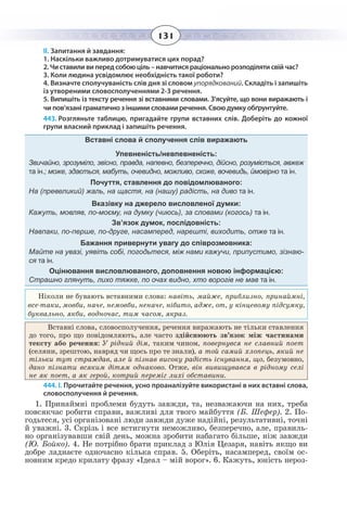 131
ІІ. Запитання й завдання:
1. Наскільки важливо дотримуватися цих порад?
2. Чи ставили ви перед собою ціль – навчитися раціонально розподіляти свій час?
3. Коли людина усвідомлює необхідність такої роботи?
4. Визначте сполучуваність слів дня зі словом упорядкований. Складіть і запишіть
із утвореними словосполученнями 2-3 речення.
5. Випишіть із тексту речення зі вставними словами. З’ясуйте, що вони виражають і
чи пов’язані граматично з іншими словами речення. Свою думку обґрунтуйте.
443. Розгляньте таблицю, пригадайте групи вставних слів. Доберіть до кожної
групи власний приклад і запишіть речення.
Вставні слова й сполучення слів виражають
Упевненість/невпевненість:
Звичайно, зрозуміло, звісно, правда, напевно, безперечно, дійсно, розуміється, авжеж
та ін.; може, здається, мабуть, очевидно, можливо, схоже, вочевидь, ймовірно та ін.
Почуття, ставлення до повідомлюваного:
На (превеликий) жаль, на щастя, на (нашу) радість, на диво та ін.
Вказівку на джерело висловленої думки:
Кажуть, мовляв, по-моєму, на думку (чиюсь), за словами (когось) та ін.
Зв’язок думок, послідовність:
Навпаки, по-перше, по-друге, насамперед, нарешті, виходить, отже та ін.
Бажання привернути увагу до співрозмовника:
Майте на увазі, уявіть собі, погодьтеся, між нами кажучи, припустимо, зізнаю-
ся та ін.
Оцінювання висловлюваного, доповнення новою інформацією:
Страшно глянуть, лихо тяжке, по очах видно, хто ворогів не мав та ін.
Ніколи не бувають вставними слова: навіть, майже, приблизно, принаймні,
все-таки, мовби, наче, немовби, неначе, нібито, адже, от, у кінцевому підсумку,
буквально, якби, водночас, тим часом, якраз.
Вставні слова, словосполучення, речення виражають не тільки ставлення
до того, про що повідомляють, але часто здійснюють зв’язок між частинами
тексту або речення: У рідний дім, таким чином, повернувся не славний поет
(селяни, зрештою, навряд чи щось про те знали), а той самий хлопець, який не
тільки тут страждав, але й пізнав високу радість існування, що, безумовно,
дано пізнати всяким дітям однаково. Отже, він вивищувався в рідному селі
не як поет, а як герой, котрий переміг лихі обставини.
444. І. Прочитайте речення, усно проаналізуйте використані в них вставні слова,
словосполучення й речення.
1.  Принаймні проблеми будуть завжди, та, незважаючи на них, треба
повсякчас робити справи, важливі для твого майбуття (Б. Шефер). 2. По-
годьтеся, усі організовані люди завжди дуже надійні, результативні, точні
й уважні. 3. Скрізь і все встигнути неможливо, безперечно, але, правиль-
но організувавши свій день, можна зробити набагато більше, ніж завжди
(Ю. Бойко). 4. Не потрібно брати приклад з Юлія Цезаря, навіть якщо ви
добре ладнаєте одночасно кілька справ. 5. Оберіть, насамперед, своїм ос-
новним кредо крилату фразу «Ідеал – мій ворог». 6. Кажуть, юність нероз-
 