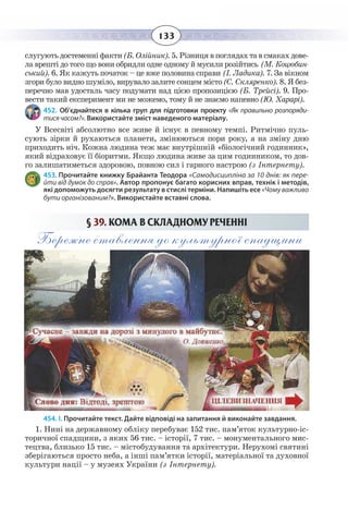 133
ñëóãóþòü äîñòåìåíí³ ôàêòè(Á. Îë³éíèê). 5. Ð³çíèöÿ â ïîãëÿäàõ òà â ñìàêàõ äîâå-
ëà âðåøò³ äî òîãî ùî âîíè îáðèäëè îäíå îäíîìó é ìóñèëè ðîç³éòèñü (Ì. Êîöþáèí-
ñüêèé). 6. ßê êàæóòü ïî÷àòîê – öå âæå ïîëîâèíà ñïðàâè (². Ëàäèêà). 7. Çà â³êíîì
çãîðè áóëî âèäíî øóì³ëî, âèðóâàëî çàëèòå ñîíöåì ì³ñòî(Ñ. Ñêëÿðåíêî). 8. ß áåç-
ïåðå÷íî ìàâ óäîñòàëü ÷àñó ïîäóìàòè íàä ö³ºþ ïðîïîçèö³ºþ (Á. Òðåéñ³). 9. Ïðî-
âåñòè òàêèé åêñïåðèìåíò ìè íå ìîæåìî, òîìó é íå çíàºìî íàïåâíî (Þ. Õàðàð³).          
452. Об’єднайтеся в кілька груп для підготовки проекту «Як правильно розпоряди-
тисячасом?». Використайте зміст наведеного матеріалу.
У Всесвіті абсолютно все живе й існує в певному темпі. Ритмічно пуль-
сують зірки й рухаються планети, змінюються пори року, а на зміну дню
приходить ніч. Кожна людина теж має внутрішній «біологічний годинник»,
який відраховує її біоритми. Якщо людина живе за цим годинником, то дов-
го залишатиметься здоровою, повною сил і гарного настрою (з Інтернету).
453. Прочитайте книжку Брайанта Теодора «Самодисципліна за 10 днів: як пере-
йти від думок до справ». Автор пропонує багато корисних вправ, технік і методів,
які допоможуть досягти результату в стислі терміни. Напишіть есе «Чому важливо
бути організованим?». Використайте вставні слова.
§ 39. ÊÎÌÀ Â ÑÊËÀÄÍÎÌÓ ÐÅ×ÅÍÍ² 
Бережне ставлення до культурної спадщини
454. І. Прочитайте текст. Дайте відповіді на запитання й виконайте завдання.
1.  Нині на державному обліку перебуває 152 тис. пам’яток культурно-іс-
торичної спадщини, з яких 56 тис. – історії, 7 тис. – монументального мис-
тецтва, близько 15 тис. – містобудування та архітектури. Нерухомі святині
зберігаються просто неба, а інші пам’ятки історії, матеріальної та духовної
культури нації – у музеях України (з Інтернету).
 