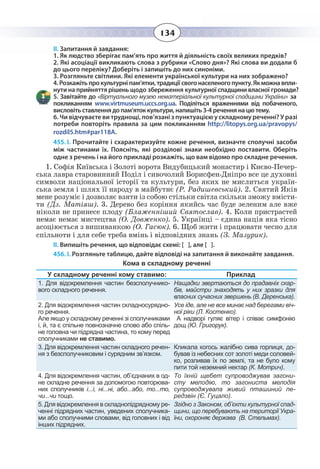 134
ІІ. Запитання й завдання:
-
нути на прийняття рішень щодо збереження культурної спадщини власної громади?
«Віртуального музею нематеріальної культурної спадщини України» за
покликанням www.virtmuseum.uccs.org.ua. Поділіться враженнями від побаченого,
висловіть ставлення до пам’яток культури, напишіть 3-4 речення на цю тему.
6. Чи відчуваєте ви труднощі, пов’язані з пунктуацією у складному реченні? У разі
потреби повторіть правила за цим покликанням http://litopys.org.ua/pravopys/
rozdil5.htm#par118A.
1. Як людство зберігає пам’ять про життя й діяльність своїх великих предків?
2. Які асоціації викликають слова з рубрики «Слово дня»? Які слова ви додали б
до цього переліку? Доберіть і запишіть до них синоніми.
3. Розгляньте світлини. Які елементи української культури на них зображено?
455. І. Прочитайте і схарактеризуйте кожне речення, визначте сполучні засоби
між частинами їх. Поясніть, які розділові знаки необхідно поставити. Оберіть
одне з речень і на його прикладі розкажіть, що вам відомо про складне речення.
1.  Софія Київська і Золоті ворота Видубицький монастир і Києво-Печер-
ська лавра старовинний Поділ і сивочолий Борисфен-Дніпро все це духовні
символи національної історії та культури, без яких не мислиться україн-
ська земля і шлях її народу в майбутнє (Р. Радишевський). 2. Святий Яків
мене розуміє і дозволяє взяти із собою стільки світла скільки зможу вмісти-
ти (Дз. Матіяш). 3. Дерево без коріння якийсь час буде зеленим але вже
ніколи не принесе плоду (Блаженніший Святослав). 4. Коли пристрастей
немає немає мистецтва (О. Довженко). 5. Українці – єдина нація яка тісно
асоціюється з вишиванкою (О. Гасюк). 6. Щоб жити і працювати чесно для
спільноти і для себе треба вмінь і відповідних знань (З. Мазурик).
ІІ. Випишіть речення, що відповідає схемі: [ ], але [ ].
456. І. Розгляньте таблицю, дайте відповіді на запитання й виконайте завдання.
Кома в складному реченні
У складному реченні кому ставимо: Приклад
1. Для відокремлення частин безсполучнико-
вого складного речення.
Нащадки звертаються до прадавніх скар-
бів, майстри знаходять у них зразки для
власних сучасних звершень (В. Деренська).
2. Для відокремлення частин складносурядно-
го речення.
Але якщо у складному реченні зі сполучниками
і, й, та є спільне повнозначне слово або спіль-
не головна чи підрядна частина, то кому перед
сполучниками не ставимо.
Усе іде, але не все минає над берегами віч-
ної ріки (Л. Костенко).
А надворі гуляє вітер і співає симфонію
дощ (Ю. Григорук).
3. Для відокремлення частин складного речен-
ня з безсполучниковим і сурядним зв’язком.
Кликала когось жалібно сива горлиця, до-
бував із небесних сот золоті меди соловей-
ко, розливав їх по землі, та не було кому
пити той неземний нектар (К. Мотрич).
4. Для відокремлення частин, об’єднаних в од-
не складне речення за допомогою повторюва-
них сполучників і...і, ні...ні, або...або, то...то,
чи...чи тощо.
То їхній щебет супроводжував загони-
сту мелодію, то загониста мелодія
супроводжувала живий пташиний пе-
редзвін (Є. Гуцало).
5. Для відокремлення в складнопідрядному ре-
ченні підрядних частин, уведених сполучника-
ми або сполучними словами, від головних і від
інших підрядних.
Згідно з Законом, об’єкти культурної спад-
щини, що перебувають на території Укра-
їни, охороняє держава  (В. Стельмах).
 