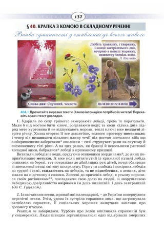 137
§  40. КРАПКА З КОМОЮ В СКЛАДНОМУ РЕЧЕННІ
Вияви гуманності у ставленні до всього живого
464. І. Прочитайте виразно тексти. З якою інтонацією потрібно їх читати? Перека-
жіть кожен текст докладно.
1. Ударила по селу тривога: замерзають лебеді, треба їх порятувати.
Мали б під мостом бити ключі, зогріваючи воду; та коли кілька днів під-
ряд мете хуртовина й не відпускають морози, теплі ключі вже нездатні зі-
гріти річку. Холод огортає її все завзятіше, водного простору поменшало;
і тепер від недавнього вільного плину течії під мостом зосталися хіба що
з обкришеними заберегами* ополонки – сиві струпуваті рани на скутому й
знеможеному тілі ріки. А на цих ранах, як бранці й невольники раптової
холодної зими, бабралися* лебеді в крижаному кришиві.
Витягали лебедів із води, орудуючи осиковими жердинами*, до яких по-
прив’язувано мотуззя. А вже коли витягнутий із крижаної купелі лебідь
опинявся на березі, тут потрапляв до дбайливих рук дітей, котрі обдирали
зі знесиленої птиці снігову шкаралупу. Горнучи слабких і покірних лебедів
до грудей і самі, скидаючись на лебедів, та не піднебесних, а земних, діти
клали на підстилку з соломи. Знесені до причепів лебеді в усьому корили-
ся своїм рятівникам**, покладаючи свою долю на людей, зі зворушливою
лебединою довірливістю ввіряючи їм день нинішній і день завтрашній
(За Є. Гуцалом).
2. Із настанням весни, принаймні календарної, – до України повернулися
перелітні птахи. Утім, удома їх зустріла справжня зима, що загрожувала
загибеллю пернатих. У соціальних мережах зазвучали заклики про
допомогу птахам.
Реакція не забарилася. Турбота про лелек викликала справжній бум
у соцмережах. Люди швидко зорганізувалися: одні відігрівали змерзлих
 
