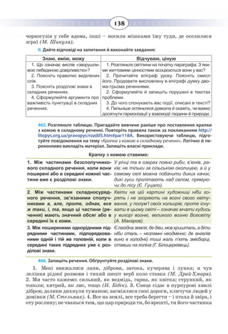 138
чорногузів у себе вдома, інші – носили мішками їжу туди, де оселилися
зграї (М. Шикула).
ІІ. Дайте відповіді на запитання й виконайте завдання:
Знаю, вмію, можу Відчуваю, ціную
1.  Що означає вислів «зворушли-
вою лебединою довірливістю»?
2.  Поясніть правопис виділених
слів.
3.  Поясніть розділові знаки в
складних реченнях.
4. Сформулюйте аргументи про
важливість пунктуації в складних
реченнях.
1.  Розгляньте світлини на початку параграфа. З яки-
ми життєвими цінностями асоціюються вони у вас?
2.  Прочитайте епіграф уроку. Поясніть смисл
його. Продовжте висловлену в епіграфі думку дво-
ма-трьома реченнями.
2.  Сформулюйте й запишіть порушені в текстах
проблеми.
3. До чого спонукають вас події, описані в тексті?
4.  Пильніше огляньтеся довкола й скажіть, чи важко
досягнути гармонізації у взаємодії людини й природи.
465. Розгляньте таблицю. Пригадайте вивчене раніше про поставлення крапки
з комою в складному реченні. Повторіть правила також за покликанням http://
litopys.org.ua/pravopys/rozdil5.htm#par118A. Використовуючи таблицю, підго-
туйте повідомлення на тему «Крапка з комою в складному реченні». Логічно й пе-
реконливо викладіть матеріал. Запишіть власні приклади.
Крапку з комою ставимо:
1. Між частинами безсполучнико-
вого складного речення, коли вони
поширені або в середині кожної час-
тини вже є розділові знаки.
У річці та в озерах повно риби, в’юнів, ра-
ків; не тільки за сільською околицею, а й у
самому селі можна побачити диких качок;
дикі гуси пролітають над селом, прямую-
чи до лісу (Є. Гуцало).
2. Між частинами складносуряд-
ного речення, зв’язаними сполуч-
никами а, але, проте, однак, все
ж таки, і, та, якщо ці частини (ре-
чення) мають значний обсяг або в
середині їх є коми.
Квіти на цій картині художниці ніби го-
рять і не згоряють на вогні свого квіту-
вання, у полум’ї своїх кольорів; проте існу-
вати в цьому світі – означає мчати кудись
у вихорі вогню, великого вогню Всесвіту
(А. Макаров).
3. Між поширеними однорідними під-
рядними частинами, підпорядкова-
ними одній і тій же головній, коли в
середині таких підрядних уже є роз-
ділові знаки.
Єлагідназемля,дедіви,мовкришталь,адіти
ніби сталь – незламні неодмінно; де ангелів
вино в холодній тиші жаль п’ють змієборці,
ставши на коліна (Г. Білоцерківець).
466. Запишіть речення. Обґрунтуйте розділові знаки.
1.  Мені ввижалися лани, діброви, затока, кучерява і лунка; я чув
леління рідної розмови і тихий шепіт верб коло ставка (М. Драй-Хмара).
2.  Ми часто кажемо: сильний, як ведмідь, гарна, як квітка; стрункий, як
тополя; хитрий, як лис, тощо (Н. Бібік). 3. Сонце сідає в пурпурові хвилі
дібров; долини дихнули туманом; засміялися сині дороги, кличучи людей у
домівки (М. Стельмах). 4. Все на землі, все треба берегти – і птаха й звіра, і
оту рослину; не чванься тим, що цар природи ти, бо врешті, ти його частинка
 