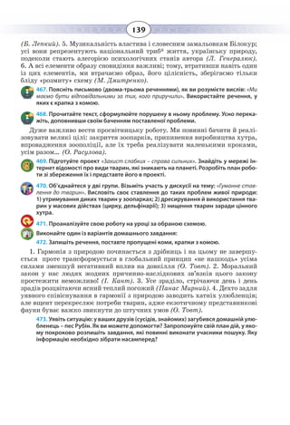139
(Б. Лепкий). 5. Музикальність властива і словесним замальовкам Білокур;
усі вони репрезентують національний триб* життя, українську природу,
подеколи стають алегорією психологічних станів автора (Л. Генералюк).
6.  А всі елементи образу сновидіння важливі; тому, втративши навіть один
із цих елементів, ми втрачаємо образ, його цілісність, зберігаємо тільки
бліду «розмиту» схему (М. Дмитренко).
467. Поясніть письмово (двома-трьома реченнями), як ви розумієте вислів: «Ми
маємо бути відповідальними за тих, кого приручили». Використайте речення, у
яких є крапка з комою.
468. Прочитайте текст, сформулюйте порушену в ньому проблему. Усно перека-
жіть, доповнивши своїм баченням поставленої проблеми.
Дуже важливо вести просвітницьку роботу. Ми повинні бачити й реалі-
зовувати великі цілі: закриття зоопарків, припинення виробництва хутра,
впровадження зоополіції, але їх треба реалізувати маленькими кроками,
усім разом… (О. Расулова).
469. Підготуйте проект «Захист слабких – справа сильних». Знайдіть у мережі Ін-
тернет відомості про види тварин, які зникають на планеті. Розробіть план робо-
ти зі збереження їх і представте його в проекті.
470. Об’єднайтеся у дві групи. Візьміть участь у дискусії на тему: «Гуманне став-
лення до тварин». Висловіть своє ставлення до таких проблем живої природи:
1) утримування диких тварин у зоопарках; 2) дресирування й використання тва-
рин у масових дійствах (цирку, дельфінарії); 3) нищення тварин заради цінного
хутра.
471. Проаналізуйте свою роботу на уроці за обраною схемою.
Виконайте один із варіантів домашнього завдання:
472. Запишіть речення, поставте пропущені коми, крапки з комою.
1.  Гармонія з природою починається з дрібниць і на цьому не завершу-
ється проте трансформується в глобальний принцип «не нашкодь» усіма
силами зменшуй негативний вплив на довкілля (О. Товт). 2. Моральний
закон у нас людях жодних причинно-наслідкових зв’язків цього закону
простежити неможливо! (І. Кант). 3. Усе зраділо, стрічаючи день і день
зрадів розцвітаючи ясний теплий погожий (Панас Мирний). 4. Дехто задля
уявного співіснування в гармонії з природою заводить хатніх улюбленців;
але вщент перекреслює потреби тварин, адже екзотичному представникові
фауни буває важко звикнути до штучних умов (О. Товт).
473. Уявіть ситуацію: у ваших друзів (сусідів, знайомих) загубився домашній улю-
бленець – пес Рубін. Як ви можете допомогти? Запропонуйте свій план дій, у яко-
му покроково розпишіть завдання, які повинні виконати учасники пошуку. Яку
інформацію необхідно зібрати насамперед?
 