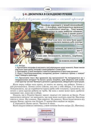 140
§  41. ДВОКРАПКА В СКЛАДНОМУ РЕЧЕННІ
Здорове й безпечне майбутнє – чистий простір
474. Бесіда:
1. Прочитайте епіграфи й висловіть свої міркування щодо кожного. Яким чином
пов’язані тема уроку, епіграф і слова рубрики «Слово дня».
2. Пригадайте, у яких випадках ставиться двокрапка в простому реченні.
3. Коли у безсполучниковому складному реченні ставиться крапка з комою?
тире? Наведіть приклади.
475. Прочитайте текст. Яке враження від прочитаного? Чи погоджуєтеся ви з
твердженнями авторки? Чи багато зусиль потрібно, щоб зберігати свій особи-
стий простір чистим? Випишіть речення з двокрапкою, обґрунтуйте пунктуацію.
Коли перед тобою така краса, то навіть не знаєш, що робити. Хочеш у
ній розчинитися. Хочеш стати губкою, яка все у себе вбирає. І не можеш.
Усвідомлюєш, що до сприйняття краси треба себе готувати. І розумієш, що
нічого з цією красою робити не треба. Це вона з нами може щось зробити:
наповнює нас, поки ми в соборі.
Згадую, що в Україні бракує краси: людські очі звикли до бруду. Руки
навчилися смітити і не вважають, що цим вони калічать простір. Звалища
сміття в лісах. На пляжах. При дорогах. На ринках. Коли віддаляєшся від
центру Києва, сміття стає більше. У центрі його майже не видно.
У передмісті Леона чисто. Чистота й тиша.
Коли згадую київські смітники, у мене починає боліти шкіра (Дз. Матіяш).
 