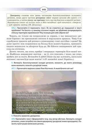 141
Двокрапку ставимо між двома частинами безсполучникового складного
речення, якщо друга частина розкриває зміст першої загалом або одного з її
компонентів, а також указує на причину того, про що йдеться в першій частині:
Верховинець стане на коліна лише в двох випадках: щоб напитися з джерела
і щоб зірвати квітку (М. Дочинець).
476. І.  Прочитайте й перекажіть текст. Як ви ставитеся до порушеної в тексті
проблеми? Чи багато є у вашому оточенні людей, які дбайливо впорядковують
спільну територію проживання? Яку позицію для себе обрали ви?
Чомусь, як тільки ми потрапляємо за кордон, у нас вмикається «ре-
жим Європи»: ми припиняємо смітити й порушувати правила. Чому б не
спробувати тримати цей режим в увімкненому стані постійно і вдома? Це
дуже просто: ніж скаржитися на безлад біля вашого будинку, припиніть
кидати недопалки та обгортки будь-де. Не бійтеся поширювати цей при-
клад на оточення.
Досить чекати, що хтось прийде і впорядкує територію біля вашої осе-
лі. Найбільш невдоволені життям – це ті, хто скиглить і чекає, що хтось
зробить все за нього. Вставайте й дійте! Лише від вас залежить, наскільки
якісним і чистим буде ваше життя! («10 заповідей нової України»).
ІІ.  Випишіть безсполучникові складні речення, визначте, до якого різновиду
вони належать; поясніть розділові знаки.
477. І. Прочитайте виразно слова Ліни Костенко. А яким бачите світ ви?
ІІ. Поясніть правопис двокрапки.
478. Прочитайте текст. Сформулюйте тезу, яку автор обстоює. Випишіть складні
речення, у яких потрібно поставити двокрапку (розділові знаки пропущено). По-
ясніть пунктуацію виписаних речень.
 