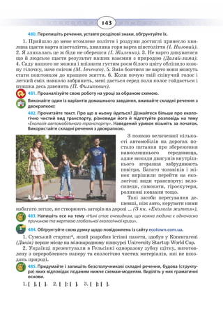 143
480. Перепишіть речення, уставте розділові знаки, обґрунтуйте їх.
1.  Прийшло до мене втомлене поліття і роздуми достиглі принесло хви-
лина щастя варта півстоліття, хвилина горя варта півстоліття (І. Низовий).
2.  Я злякалась це ж біди не оберешся (І. Жиленко). 3. Не варто дивуватися
що й людське щастя результат наших взаємин з природою (Далай-лама).
4.  Саду нашого не можна і впізнати густим роєм білого цвіту обліпило кож-
ну гілочку, наче снігом (М. Івченко). 5. Змін боятися не варто вони можуть
стати поштовхом до кращого життя. 6. Коли почую твій співучий голос і
легкий сміх навколо забринить, мені дається серед поля колос гойдається і
пташка десь дзвенить (П. Филипович).
481. Проаналізуйте свою роботу на уроці за обраною схемою.
Виконайте один із варіантів домашнього завдання, вживайте складні речення з
двокрапкою:
482. Прочитайте текст. Про що в ньому йдеться? Дізнайтеся більше про еколо-
гічно чистий вид транспорту, різновиди його й підготуйте розповідь на тему
«Екологія автомобільного транспорту». Наведений уривок візьміть за початок.
Використайте складні речення з двокрапкою.
З появою величезної кілько-
сті автомобілів на дорогах по-
стало питання про збереження
навколишнього середовища,
адже викиди двигунів внутріш-
нього згорання забруднюють
повітря. Багато чоловіків і жі-
нок вирішили перейти на еко-
логічні види транспорту: вело-
сипеди, самокати, гіроскутери,
роликові ковзани тощо.
Такі засоби пересування де-
шевші, ніж авто, керувати ними
набагато легше, не створюють заторів на дорозі … (З кн. «Екологія життя»).
483. Напишіть есе на тему «Нині стає очевидним, що кожна людина є одночасно
причиною та жертвою глобальної екологічної кризи».
484. Обґрунтуйте свою думку щодо повідомлень із сайту ecotown.com.ua.
1.  Сумський стартап*, який розробив їстівні пакети, здобув у Копенгагені
(Данія) перше місце на міжнародному конкурсі University Startup World Cup.
2.  Українці презентували в Гельсінкі одноразову зубну щітку, виготов-
лену з переробленого паперу та екологічно чистих матеріалів, які не шко-
дять природі.
485. Придумайте і запишіть безсполучникові складні речення, будова (структу-
ра) яких відповідає поданим нижче схемам-моделям. Виділіть у них граматичні
основи.
1. [ ], [ ]. 2. [ ]: [ ]. 3. [ ]; [ ].
 
