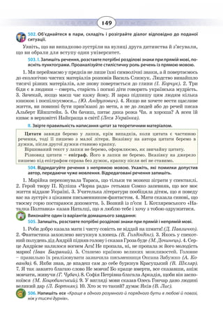 149
502. Об’єднайтеся в пари, складіть і розіграйте діалог відповідно до поданої
ситуації.
Уявіть, що ви випадково зустріли на вулиці друга дитинства й з’ясували,
що ви обрали для вступу один університет.
503. І. Запишіть речення, розставте потрібні розділові знаки при прямій мові, по-
ясніть пунктограми. Проаналізуйте стилістичну роль речень із прямою мовою.
1. Ми переймаємо у предків не лише їхні символічні знаки, а й повертаємось
до екологічно чистих матеріалів розповів Василь Слижук. Людство винайшло
тисячі різних матеріалів, але знову повертається до глини (І. Корчук). 2. Три
біди є в людини – смерть, старість і погані діти говорить українська мудрість.
3.  Зачекай, якщо маєш час кажу йому. Я зараз підпишу цим людям кілька
книжок і поспілкуємося… (Ю. Андрухович). 4. Якщо ви хочете вести щасливе
життя, ви повинні бути прив’язані до мети, а не до людей або до речей писав
Альберт Ейнштейн. 5. Он бачиш, питає дика рожа Чи. я хороша? А ясен їй
киває в верховітті Найкраща в світі! (Леся Українка).
ІІ. Звірте правильність написання цитат за теоретичним матеріалом.
Цитати завжди беремо у лапки, крім випадків, коли цитата є частиною
речення, тоді її пишемо з малої літери. Вказівку на автора цитати беремо в
дужки, після другої дужки ставимо крапку.
Віршований текст у лапки не беремо, оформлюємо, як звичайну цитату.
Різновид цитати – епіграф. Його в лапки не беремо. Вказівку на джерело
пишемо під епіграфом справа без дужок, крапку після неї не ставимо.
504. Відредагуйте речення з непрямою мовою. Укажіть, які помилки допустив
автор, передаючи чуже мовлення. Відредаговані речення запишіть.
1.  Марійка переконувала Тараса, що тільки ти можеш зіграти у спектаклі.
2. Герой твору П. Куліша «Чорна рада» гетьман Сомко запевняв, що все моє
життя віддане Україні. 3. Учителька літератури пообіцяла дітям, що я поведу
вас на зустріч з цікавим письменником-фантастом. 4. Мати сказала синові, що
твоєму горю постараюся допомогти. 5. Возний із п’єси І. Котляревського «На-
талка Полтавка» казав Наталці, що я люблю тебе і хочу з тобою одружитися.
Виконайте один із варіантів домашнього завдання:
505. Запишіть, розставте потрібні розділові знаки при прямій і непрямій мові.
1. Роби добро казала мати і чисту совість не віддай на шмати! (Д. Павличко).
2.  Фантастика захоплено вигукнув хлопець (В. Голдіндінг). 3. Якось у спекот-
нийполуденьдідАндрійпіднявголовуісказавГрозабуде (М. Дочинець).4. Сер-
це Андрієве налилося вогнем Ага! Не пропала, ні, не пропала ж його молодість
марно! (Іван Багряний). 5. Станемо країною великих можливостей. Головне
– правильно їх реалізовувати зазначила письменниця Оксана Забужко (А. Ко-
ванда). 6. Якби знав, де впадеш сам до себе буркнув Красуцький (В. Шкляр).
7.  Я так завзято благаю слово Не мовчи! Бо краще вмерти, все сказавши, аніж
мовчати, живучи (Г. Чубач). 8. Софія Петрівна благала Аркадія, щоби він заспо-
коївся (М. Коцюбинський). 9. У вигляді мови сказав Олесь Гончар дано людині
великий дар (Л. Бортняк). 10. Хто ж то такий? думає Яків (В. Лис).
506. Напишіть есе «Краще в одного розумного й порядного бути в любові й повазі,
ніж у тисячі дурнів».
 