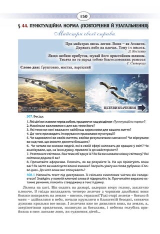 150
§  44. ПУНКТУАЦІЙНА НОРМА (ПОВТОРЕННЯ Й УЗАГАЛЬНЕННЯ)
Майстри своєї справи
507. Бесіда:
1. Які цілі ви ставили перед собою, працюючи над розділом«Пунктуаційнанорма»?
2. Наскільки важливими є для вас теми його?
3. Які теми ви нині вважаєте найбільш корисними для вашого життя?
4. До чого призводить ігнорування правилами пунктуації?
5. Чи задоволені ви своїм життям, своїми результатами навчання? Чи міркували
ви над тим, що можете досягти більшого?
6. Чи читали ви книжки людей, які в своїй сфері належать до кращих у світі? Чи
аналізували, що, на їхню думку, привело їх до майстерності?
7. Розгляньте світлини. Яка тема об’єднує їх? Як би ви назвали кожну світлину? Які
світлини додали б ви?
8. Прочитайте афоризми. Поясніть, як ви розумієте їх. На що орієнтують вони
вас? Як часто ви аналізуєте власні вчинки? Зверніть увагу на слова рубрики «Сло-
во дня». До чого вони вас спонукають?
508. І. Напишіть текст під диктування. Зі скількох смислових частин він склада-
ється? Знайдіть у кожній ключові слова й підкресліть їх. Прочитайте виразно ос-
таннє речення, поясніть стверджену в тексті думку.
Лелека на хаті. Він сидить на димарі, задерши вгору голову, заклично
клекоче. З гнізда виглядають четверо лелечат з чорними дзьобами: вони
боязко позирають на землю – високо, страшно! Тоді старі лелеки – батько й
мати – здійнялися в небо, почали кружляти в блакитній безодні, сягаючи
дужими крильми все вище. І лелечата вже не дивилися вниз, на землю, а,
затріпотівши крилятами, полинули за батьками, і небесна голубінь при-
йняла в своє ласкаве лоно, як суджених дітей…
 