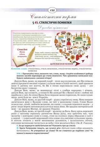 152
Стилістична норма
§  45. СТИЛІСТИЧНІ ПОМИЛКИ
Духовні цінності
Ключові слова: стилістика, стиль мовлення, стилістична норма, стилістична 	
помилка
514. І. Прочитайте текст, визначте тип, стиль, жанр, з’ясуйте особливості добору
мовних засобів відповідно до стилю мовлення. Чим зумовлено написання осо-
бового займенника з великої літери?
Дякую Вам, мамо, за перший скарб – пісні над колискою, які Ви співали
довгої-предовгої воєнної години і купали мене в їхній чистоті, щоб хранили
вони її дитину все життя, бо Ви в пісню переливали свою душу – усе
багатство роду і народу.
Дякую Вам, мамо, за невмирущі пісні з глибин народних і вічних,
дякую Вам, що співаєте, а співаєте Ви завжди! Бо з Вашої пісні і любові ми
прийшли у світ, бо пісня Ваша була першою моєю скрипкою, бо поки співає
мати, доти буде на землі Україна.
Дякую Вам, мамо, за другий скарб – рідну українську мову. Вона вперше
засвітилася мені у Вашому слові, як світ у ранковому сонці. Слово Ваше
осяяло нас, дітей, любов'ю великою, як сонце, і сльозою скропило надію – з
роси і води морем-океаном розіллється наша мова. Не зрадиш материнській
мові – не зрадиш Матері, не зрадиш Україні.
Дякую Вам, мамо, за третій скарб – молитву до Бога. Бачу крізь пережиті
роки у світлому серпанку дитинства Вашу руку, яка хрестить нас, чую
молитву і повторяю слово в слово, стою на колінах перед образами в хаті і
в церкві – і хоральний церковний спів пливе під святими куполами храму,
й ангели літають у маєві вишиваних рушників, і палахкотять свічки,
світлими вогниками тягнуться до неба і теж моляться Богу (За Я. Гояном).
ІІ. За що подякуєте своїм батькам ви? Розкажіть про це стисло.
ІІІ.  Брати Капранови пишуть, що сучасні діти «батьків поміж собою називають
батькомати». Як утворилося це слово? Як ви ставитеся до подібних слів? Чи
можна їх вважати нормативними?
ЦІЛЕВИЗНАЧЕННЯ
Стилісти повертають нам віру в слово –
скалічене й спотворене варварським із ним
поводженням, брутально розтоптане й зачовгане
ногами, опромінене байдужістю до нього.
У стилістів слово – релігія. Тобто слово в них – це
все. Для них світ починається зі слова і ніколи не
закінчується саме тому, що в ньому є слово.
М. Слабошпицький
Твори, люби, плекай у серці віру,
Купайся в океані світлих слів,
І пам’ятай, що ти – той подорожній,
Котрого Бог тут бачити хотів!..
О. Кузів
Словодня:
Маєво,
хідник,
шпортати.
 