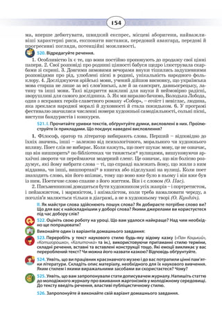 154
ма, вперше дебютувати, швидкий експрес, місцеві аборигени, найважли-
віші характерні риси, експонати виставки, передовий авангард, передові й
прогресивні погляди, потенційні можливості.
520. Відредагуйте речення.
1.  Особливістю їх є те, що вони постійно пропонують до продажу свої цінні
папери. 2. Свої розповіді про родинні цінності бабуся щедро ілюструвала скар-
бами зі скрині. 3. Довгими зимовими вечорами внуки тішились задушевними
розповідями про рід, улюблені пісні в родині, унікальність народного фоль-
клору. 4. Досліджуючи арійські мови, учений дійшов висновку, що українська
мова старша не лише за всі слов’янські, але й за санскрит, давньогрецьку, ла-
тину та інші мови. Такі відкриття важливі для науки й неймовірно радісні,
зворушливі для самого дослідника. 5. Як ми виразно бачимо, Володька Лобода,
один з яскравих героїв славетного роману «Собор», – егоїст і невіглас, людина,
яка зреклася народної моралі й духовності й стала покидьком. 6. У програмі
фестивалю значилися численні номери художньої самодіяльності, сольні пісні,
виступи бандуристів і конкурси.
521. І. Прочитайте уривки текстів, обґрунтуйте думки, висловлені в них. Проілю-
струйте їх прикладами. Що поєднує наведені висловлення?
1.  Філософ, оратор та літератор вибирають слова. Перший – відповідно до
їхніх значень, інші – залежно від психологічного, морального чи художнього
впливу. Поет слів не вибирає. Коли кажуть, що поет шукає мову, це не означає,
що він нишпорить* по бібліотеках чи тиняється* вулицями, вишуковуючи ар-
хаїчні звороти чи переймаючи модерний сленг. Це означає, що він болісно роз-
думує, які йому вибрати слова – ті, що справді належать йому, що жили з ним
віддавна, чи інші, вишпортані* в книгах або підслухані на вулиці. Коли поет
знаходить слово, він його впізнає, тому що воно вже було в ньому і він вже був
із ним. Поетичне слово спаяне з його життям. Він і є словом (О. Пас).
2. Письменниковідоводитьсябутихудожникомусіхжанрів–іпортретистом,
і пейзажистом, і мариністом, і анімалістом, коли треба намалювати череду, а
поголів’я малюється тільки в діаграмі, а не в художньому творі (О. Кундзіч).
ІІ. Як майстри слова здійснюють пошук слова? Як добираєте потрібне слово ви?
Що для вас є найскладнішим у доборі слова? Якими джерелами ви користуєтеся
під час добору слів?
522. Оцініть свою роботу на уроці. Що вам удалося найкраще? Над чим необхід-
но ще попрацювати?
Виконайте один із варіантів домашнього завдання:
523. Переробіть у текст наукового стилю будь-яку відому казку («Пан Коцький»,
«Котигорошко», «Калиточка» та ін.), використовуючи притаманні стилю терміни,
складні речення, вставні та вставлені конструкції тощо. Які емоції викликає у вас
перероблений текст? Чи можна його назвати казкою? Відповідь обґрунтуйте.
524. Уявіть, що ви працівник краєзнавчого музею і до вас потрапили цінні пам’ят-
ки літератури. Складіть опис матеріалу, необхідного для їх наукового вивчення.
Яким стилем і якими виражальними засобами ви скористаєтеся? Чому?
525. Уявіть, що вам запропонували стати дописувачем журналу. Напишіть статтю
до молодіжного журналу про вживання жаргонізмів у молодіжному середовищі.
До тексту введіть речення, властиві публіцистичному стилю.
526. Запропонуйте й виконайте свій варіант домашнього завдання.
 