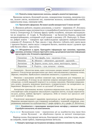 156
529. Поясніть появу переносних значень, наведіть аналогічні приклади.
Бронзова засмага, бузковий шалик, помаранчева тканина, вишнева сук-
ня, золоте листя, волошкові очі, пшеничне волосся, олімпійський спокій,
кришталева вода, свинцеве небо.
530. Прочитайте афоризми. Які мовні засоби використано? З якою метою?
1.  Книжки роблять людину розумною, а газети – нервовою (Т. Лехман).
2.  Спілкування зараз починається з уподобайки й закінчується чорним спи-
ском (з Інтернету). 3. Смішну фразу треба голубити, ласкаво погладжую-
чи по підметах (І. Ільф). 4. Телебачення – це багатство бідних, привілей
непривілейованих, елітарний клуб людей з натовпу (Лі Ловінгер). 5. Озна-
ка доброї освіти – говорити про найскладніші предмети найпростішими
словами (Р. Емерсон). 6. Три «мало» і три «багато» гублять світ: мати мало
і тратити багато, знати мало і говорити багато, значити мало і думати про
себе багато (Баск. прислів’я).
531. Об’єднайтеся в групи. Пригадайте інформацію про синоніми, пароніми,
омоніми, антоніми. Спільно підготуйте схему, що репрезентуватиме інформацію
про ці групи слів. Установіть відповідність:
Синоніми А. Туш-фарба, туш – музична п’єса;
Омоніми Б. Абонент – абонемент, дружний – дружній;
Антоніми В. Дорога, шлях, путь, шосе, магістраль, траса;
Пароніми Г. Радість – сум, початок – кінець.
Синонімія – багатство мови, одне з потужних джерел мовної і мовленнєвої об-
разності. Стилістичне використання дає змогу висловлюватись одночасно точно,
образно, емоційно. Здебільшого синоніми вживають у художніх творах.
Омоніми є важливим засобом словесної гри, матеріалом для створення до-
тепів, каламбурів. З огляду на це омоніми широко використовують у художній
літературі, в усній народній творчості та в усному мовленні. Омоніми увиразню-
ють думку, надають мовленню іронічного, гумористичного чи сатиричного за-
барвлення. Наприклад: Це глина чи цеглина? (З газети).
Антонімам притаманна велика художньо-виражальна сила. На тлі контра-
стів майстри слова яскравіше змальовують картини життя, складні переплетін-
ня долі, думки, любові: Зустрічі і прощання. Хіба не поміж них пролягло люд-
ське життя? (І. Цюпа).
Стилістичні можливості паронімів ґрунтуються на їхній звуковій близькості.
Пароніми використовують для створення каламбурів у художній літературі, усно-
розмовному мовленні та в публіцистиці: У графа профіль, як у грифа (Л. Костенко).
532. І.  Ознайомтеся з прикладами використання метафор у мовленні хіміків.
Спробуйте визначити, як вони виникли.
З р а з о к: Вулканізація гуми – перенесення дії за подібністю (від імені бога
вогню Вулкана) – це оброблення сіркою за високої температури.
Барієва каша, благородні метали, благородні гази, олов’яна чума, водне-
ва хвороба, живе срібло, перенапруження металів.
ІІ. Наведіть приклади застосування метафор у мовленні економістів, лікарів.
 