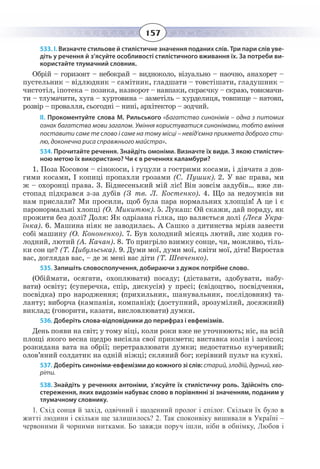 157
533. І. Визначте стильове й стилістичне значення поданих слів. Три пари слів уве-
діть у речення й з’ясуйте особливості стилістичного вживання їх. За потреби ви-
користайте тлумачний словник.
Обрій – горизонт – небокрай – видноколо, візуально – наочно, анахорет –
пустельник – відлюдник – самітник, гладшати – товстішати, гладушник –
чистотіл, іпотека – позика, назворот – навпаки, скраєчку – скраю, товкмачи-
ти – тлумачити, хуга – хуртовина – заметіль – хурделиця, товпище – натовп,
розвір – провалля, сьогодні – нині, архітектор – зодчий.
ІІ. Прокоментуйте слова М. Рильського «Багатство синонімів – одна з питомих
ознак багатства мови загалом. Уміння користуватися синонімами, тобто вміння
поставити саме те слово і саме на тому місці – невід’ємна прикмета доброго сти-
лю, доконечна риса справжнього майстра».
534. Прочитайте речення. Знайдіть омоніми. Визначте їх види. З якою стилістич-
ною метою їх використано? Чи є в реченнях каламбури?
1. Поза Косовом – сінокоси, і гуцули з гострими косами, і дівчата з дов-
гими косами, І копиці пропахли грозами (С. Пушик). 2. У вас права, ми
ж – охоронці права. 3. Біднесенький мій ліс! Він зовсім задубів… вже ли-
стопад підкрався з-за дубів (З тв. Л. Костенко). 4. Що за недоумків ви
нам прислали? Ми просили, щоб була пара нормальних хлопців! А це і є
паронормальні хлопці (О. Микитюк). 5. Лукаш: Ой скажи, дай пораду, як
прожити без долі? Доля: Як одрізана гілка, що валяється долі (Леся Укра-
їнка). 6. Машина ніяк не заводилась. А Сашко з дитинства мріяв завести
собі машину (О. Кононенко). 7. Був холодний місяць лютий, лис ходив го-
лодний, лютий (А. Качан). 8. То пригріло взимку сонце, чи, можливо, тіль-
ки сон це? (Т. Цибульська). 9. Думи мої, думи мої, квіти мої, діти! Виростав
вас, доглядав вас, – де ж мені вас діти (Т. Шевченко).
535. Запишіть словосполучення, добираючи з дужок потрібне слово.
(Обіймати, осягати, охоплювати) посаду; (діставати, здобувати, набу-
вати) освіту; (суперечка, спір, дискусія) у пресі; (свідоцтво, посвідчення,
посвідка) про народження; (прихильник, шанувальник, послідовник) та-
ланту; виборча (кампанія, компанія); (доступний, зрозумілий, досяжний)
виклад; (говорити, казати, висловлювати) думки.
536. Доберіть слова-відповідники до перифраз і евфемізмів.
День появи на світ; у тому віці, коли роки вже не уточнюють; ніс, на всій
площі якого весна щедро висіяла свої прикмети; виставка колін і зачісок;
розкидана вата на обрії; перетравлювати думки; недостатньо кучерявий;
олов’яний солдатик на одній ніжці; скляний бог; керівний пульт на кухні.
537. Доберіть синоніми-евфемізми до кожного зі слів: старий, злодій, дурний, хво-
ріти.
538. Знайдіть у реченнях антоніми, з’ясуйте їх стилістичну роль. Здійсніть спо-
стереження, яких видозмін набуває слово в порівнянні зі значенням, поданим у
тлумачному словнику.
1.  Схід сонця й захід, одвічний і щоденний пролог і епілог. Скільки їх було в
житті людини і скільки ще залишилось? 2. Так споконвіку вишивали в Україні –
червоними й чорними нитками. Бо завжди поруч ішли, ніби в обнімку, Любов і
 