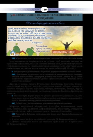 159
§  47. СТИЛІСТИЧНІ ОСОБЛИВОСТІ СЛІВ ІНШОМОВНОГО
ПОХОДЖЕННЯ
Як не відцуратися свого
ЦІЛЕВИЗНАЧЕННЯ
Щоб життя було повноціннішим,
щоб воно було щедрим, як земля,
і високим, як небо, слід знати своє слово,
любити його, шанувати, боронити,
розвивати, вкладаючи в нього свій розум,
свій дух, своє сумління. 		
А. Бортняк
Слово дня:
Чужак, сміливець,
сповнюватися.
545. І. Прочитайте текст. Чи погоджуєтеся ви з автором? Обґрунтуйте свою думку.
Іноді запозичення вкорінюються не стільки, щоб уточнити поняття чи
прояснитисутьсправи,скількизбажаннямовцязасвідчитисвоюсучасність
і поінформормованість. Іноді запозичення вкорінюються з міркувань моди,
щоб створити видимість чогось нового чи незвичайного (П. Селігей).
ІІ. Наведіть приклади запозичень, які увійшли до української мови останнім часом.
546. І. Дослідники відзначають, що останнім часом з’являється багато запозиче-
них слів, або іншовізмів. Поміркуйте, з чим це пов’язано. Складіть по 2-3 слово-
сполучення з поданими словами. До яких сфер вони належать? Які слова можна
замінити синонімами?
Акаунт, атракція, аутлет, біткоїн, блог, блокбастер, блокчейн, буккро-
синг, буктрейлер, булінг, дедлайн, дрон, екшн, емодзі, кіборги, коворкінг,
контент, лайфхак, лаунж, лоукостер, мастрід, мейнстрим, меседж, мурал,
промокод, репост, руфер, селфі, смузі, спам, троль, фейк, флуд, фрапучино,
челендж.
ІІ. Мовознавиця І. Фаріон пише: «Чи ця повінь різноманітних запозичень не зато-
пить ґрунту власної мови? Як і де спорудити греблю, щоб зберегти мовну самобут-
ність?». Висловіть власну думку з порушеної проблеми.
547. Доберіть до слів іншомовного походження українські синоніми.
Абориген, актуальний, абстрактний, альтруїзм, аплодисменти, гори-
зонт, оригінальний, дайджест, диференціювати, домінувати, ігнорувати,
ідентичний, імідж, лайк, процент, тренінг, фонтан, фотографія.
548. Прочитайте. Які слова є спільними для різних мов? Визначте їхнє лексичне
значення.
1.  A higher moral law for a man is love to humanity (R. Fergyusson) (англ.).
2. Höheres moralisches Gesetz für Menschen spukt Liebe zu Allgemeinheit
(R. Fergyusson) (нім.).
 