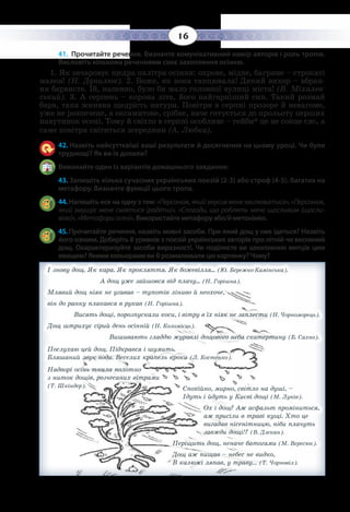 16
41. Прочитайте речення. Визначте комунікативний намір авторів і роль тропів.
Висловіть кількома реченнями своє захоплення осінню.
1.  Як зачаровує щедра палітра осіння: охрове, мідне, багряне – строкаті
мазки! (Н. Данилюк). 2. Боже, як вона танцювала! Дикий вихор – вбран-
ня барвисте. Їй, напевно, було би мало головної вулиці міста! (В. Міхалев-
ський). 3. А серпень – корона літа, його найгарніший син. Такий розмай
барв, така жнивна щедрість натури. Повітря в серпні прозоре й невагоме,
уже не розпечене, а оксамитове, срібне, наче готується до прольоту перших
павутинок осені. Тому й світло в серпні особливе – гейби* це не сонце сяє, а
саме повітря світиться зсередини (А. Любка).
42. Назвіть найсуттєвіші ваші результати й досягнення на цьому уроці. Чи були
труднощі? Як ви їх долали?
Виконайте один із варіантів домашнього завдання:
43. Запишіть кілька сучасних українських поезій (2-3) або строф (4-5), багатих на
метафору. Визначте функції цього тропа.
44. Напишіть есе на одну з тем: «Персонаж,якийзмусивменехвилюватися»,«Персонаж,
який змушує мене сміятися (радіти)», «Спогади, що роблять мене щасливим (щасли-
вою)»,«Метафориосені». Використайте метафору або/й метонімію.
45. Прочитайте речення, назвіть мовні засоби. Про який дощ у них ідеться? Назвіть
його ознаки. Доберіть 8 уривків з поезій українських авторів про літній чи весняний
дощ. Охарактеризуйте засоби виразності. Чи поділяєте ви захоплення митців цим
явищем? Якими кольорами ви б розмалювали цю картинку? Чому?
І знову дощ. Як кара. Як прокляття. Як божевілля... (Ю. Бережко-Камінська).		
А дощ уже зайшовся від плачу... (Н. Горішна).
Млявий дощ ніяк не угавав – тупотів ліниво й неохоче,
він до ранку плакався в рукав (Н. Горішна).	
Висять дощі, порозпускали коси, і вітру в їх ніяк не заплести (Н. Чорноморець).
Дощ штрихує сірий день осінній (Н. Коломієць).		
Вишивають гладдю журавлі дощового неба скатертину (Б. Сахно).
Послухаю цей дощ. Підкрався і шумить. 						
Бляшаний звук води. Веселих крапель кроки (Л. Костенко).
Надворі осінь ткала полотно								
з ниток дощів, розчесаних вітрами
(Т. Шкіндер).
Спокійно, мирно, світло на душі, –
Ідуть і йдуть у Києві дощі (М. Луків).
Ох і дощ? Аж асфальт проміниться,
аж присіли в траві кущі. Хто це
вигадав нісенітницю, ніби плачуть
завжди дощі!? (В. Дзекан).
Періщить дощ, неначе батогами (М. Вересюк).
Дощ аж пищав – небес не видко,
В калюжі ляпав, у траву… 	(Т. Чорновіл).
 