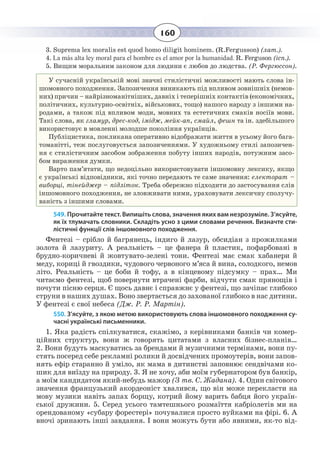 160
3.  Suprema lex moralis est quod homo diligit hominem. (R.Fergusson) (лат.).
4.  La más alta ley moral para el hombre es el amor por la humanidad. R. Ferguson (ісп.).
5.  Вищим моральним законом для людини є любов до людства. (Р. Фергюссон).
У сучасній українській мові значні стилістичні можливості мають слова ін-
шомовного походження. Запозичення виникають під впливом зовнішніх (немов-
них) причин – найрізноманітніших, давніх і теперішніх контактів (економічних,
політичних, культурно-освітніх, військових, тощо) нашого народу з іншими на-
родами, а також під впливом моди, мовних та естетичних смаків носіїв мови.
Такі слова, як гламур, дрес-код, імідж, мейк-ап, смайл, фешн та ін. здебільшого
використовує в мовленні молодше покоління українців.
Публіцистика, покликана оперативно відображати життя в усьому його бага-
томанітті, теж послуговується запозиченнями. У художньому стилі запозичен-
ня є стилістичним засобом зображення побуту інших народів, потужним засо-
бом вираження думки.
Варто пам’ятати, що недоцільно використовувати іншомовну лексику, якщо
є українські відповідники, які точно передають те саме значення: електорат –
виборці, тінейджер – підліток. Треба обережно підходити до застосування слів
іншомовного походження, не зловживати ними, ураховувати лексичну сполучу-
ваність з іншими словами.
549. Прочитайте текст. Випишіть слова, значення яких вам незрозуміле. З’ясуйте,
як їх тлумачать словники. Складіть усно з цими словами речення. Визначте сти-
лістичні функції слів іншомовного походження.
Фентезі – срібло й багрянець, індиго й лазур, обсидіан з прожилками
золота й лазуриту. А реальність – це фанера й пластик, пофарбовані в
брудно-коричневі й жовтувато-зелені тони. Фентезі має смак хабанери й
меду, кориці й гвоздики, чудового червоного м’яса й вина, солодкого, немов
літо. Реальність – це боби й тофу, а в кінцевому підсумку – прах… Ми
читаємо фентезі, щоб повернути втрачені фарби, відчути смак прянощів і
почути пісню серця. Є щось давнє і справжнє у фентезі, що зачіпає глибоко
струни в наших душах. Воно звертається до захованої глибоко в нас дитини.
У фентезі є свої небеса (Дж. Р. Р. Мартін).
550. З’ясуйте, з якою метою використовують слова іншомовного походження су-
часні українські письменники.
1.  Яка радість спілкуватися, скажімо, з керівниками банків чи комер-
ційних структур, вони ж говорять цитатами з власних бізнес-планів…
2.  Вони будуть маскуватись за брендами й музичними термінами, вони пу-
стять посеред себе рекламні ролики й досвідчених промоутерів, вони запов-
нять ефір старанно й уміло, як мама в дитинстві заповнює сендвічами ко-
шик для виїзду на природу. 3. Я не хочу, аби моїм губернатором був банкір,
а моїм кандидатом який-небудь мажор (З тв. С. Жадана). 4. Один світового
значення французький акордеоніст хвалився, що він може перекласти на
мову музики навіть запах борщу, котрий йому варить бабця його україн-
ської дружини. 5. Серед усього тамтешнього розмаїття кабріолетів ми на
орендованому «субару форестері» почувалися просто вуйками на фірі. 6. А
вночі зринають інші завдання. І вони можуть бути або явними, як-то від-
 