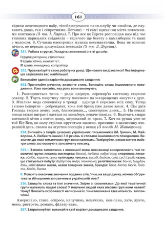 161
відини велелюдного пабу, тінейджерського панк-клубу чи кнайпи, де слу-
хають джаз, так і секретними. Останні – ті самі вдихання міста потаємни-
ми ковтками (З тв. І. Карпи). 7. Про все це Вірста розповідав нам під час
типових паризьких сніданків – гарячого ще багету з камамбером та кави
з молоком. 8. Сучасна електронна музика несемантична. Вона не означає
нічого, не передає зрозумілих меседжів (З тв. Л. Дереша).
551. Робота в групах. Укладіть словникові статті до слів:
І група: риторика, стилістика;
ІІ група: етика, менталітет;
ІІІ група: менеджер, копірайтер.
552. Проаналізуйте свою роботу на уроці. Що нового ви дізналися? Яка інформа-
ція зацікавила вас найбільше?
Виконайте один із варіантів домашнього завдання:
553. Прочитайте речення, визначте стиль. Випишіть слова іншомовного похо-
дження. Усно поясніть, яку роль вони виконують.
1.  Розвидняється тиша – радіє цвіркун, перемир’ю хисткому сюркоче
осанну. 2. Тчуть павутину липку покемони по захаращених закутках душ.
3.  Мінлива мода споконвіку в тренді – цариця й королева всіх епох. Тепер
і слово імпортне – ребрендинг, хоча той бренд уже давно засох. 4. Сім днів
Господь творив земну оазу, благословив…, спостерігає днесь… 5. На пензлі
сонця світло виграє і ллється на мольберт, неначе сповідь. 6. Волочать хмари
витканий хітон з ниток дощу, мережаний до краю. 7. Хоч на руках уже не
той Біг-Бен, по колу стрілки крутяться шалено, принишк в записнику вчо-
рашній день, схолов на згустки спогадів у венах (З поезій М. Жайворона).
554. Випишіть з творів сучасних українських письменників (М. Гримич, М. Жай-
ворона, А. Любки та інших) 7-8 речень зі словами іншомовного походження. Ви-
значте, до яких тематичних груп вони належать. Поміркуйте, з якою метою майс-
три слова застосовують запозичену лексику.
555. I. З-поміж запозичень з японської мови мовознавці виокремлюють такі те-
матичні групи: лексика мистецтва: бонсай, ікебана, кабукі хоку; спортивна лекси-
ка: айкідо, карате, сумо; кулінарна лексика: васабі, дайкон, саке, сусі (суші); назви,
що стосуються побуту: дзабутон, імарі, токонома; релігійні назви: бонза, буцудан,
дзен, камі; власні назви, назви товарних знаків, брендів: Токіо, Кіото, Кюсю, Тойо-
та, Хонда, Ямаха.
ІІ. Поясніть лексичне значення поданих слів. Чим, на вашу думку, можна обґрун-
тувати збільшення запозичень в українській мові?
556. Запишіть слова та їхні значення. Звірте зі словниками. До якої тематичної
групи належать подані слова? У мовленні людей яких вікових груп вони наявні?
Чому? Поясніть особливості написання їх. Чим викликана така кількість запози-
чень?
Американо, глясе, еспресо, капучино, мокачино, кон-пана, лате, лунго,
моко, ристрето, романо, фільтр-кава.
557. Запропонуйте і виконайте свій варіант домашнього завдання.
 