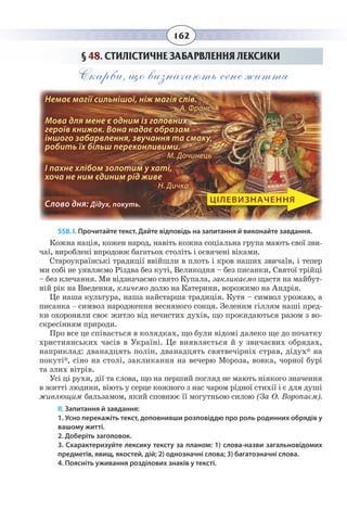 162
§  48. СТИЛІСТИЧНЕ ЗАБАРВЛЕННЯ ЛЕКСИКИ
Скарби, що визначають сенс життя
Немає магії сильнішої, ніж магія слів. 		
А. Франс
Мова для мене є одним із головних
героїв книжок. Вона надає образам
іншого забарвлення, звучання та смаку,
робить їх більш переконливими. 		
М. Дочинець
І пахне хлібом золотим у хаті,
хоча не ним єдиним рід живе 		
Н. Дичка
Слово дня: Дідух, покуть.
ЦІЛЕВИЗНАЧЕННЯ
558. І. Прочитайте текст. Дайте відповідь на запитання й виконайте завдання.
Кожна нація, кожен народ, навіть кожна соціальна група мають свої зви-
чаї, вироблені впродовж багатьох століть і освячені віками.
Староукраїнські традиції ввійшли в плоть і кров наших звичаїв, і тепер
ми собі не уявляємо Різдва без куті, Великодня – без писанки, Святої трійці
– без клечання. Ми відзначаємо свято Купала, закликаємо щастя на майбут-
ній рік на Введення, кличемо долю на Катерини, ворожимо на Андрія.
Це наша культура, наша найстарша традиція. Кутя – символ урожаю, а
писанка – символ народження весняного сонця. Зеленим гіллям наші пред-
ки охороняли своє житло від нечистих духів, що прокидаються разом з во-
скресінням природи.
Про все це співається в колядках, що були відомі далеко ще до початку
християнських часів в Україні. Це виявляється й у звичаєвих обрядах,
наприклад: дванадцять полін, дванадцять святвечірніх страв, дідух* на
покуті*, сіно на столі, закликання на вечерю Мороза, вовка, чорної бурі
та злих вітрів.
Усі ці рухи, дії та слова, що на перший погляд не мають ніякого значення
в житті людини, віють у серце кожного з нас чаром рідної стихії і є для душі
живлющим бальзамом, який сповнює її могутньою силою (За О. Воропаєм).
ІІ. Запитання й завдання:
1. Усно перекажіть текст, доповнивши розповіддю про роль родинних обрядів у
вашому житті.
2. Доберіть заголовок.
3. Схарактеризуйте лексику тексту за планом: 1) слова-назви загальновідомих
предметів, явищ, якостей, дій; 2) однозначні слова; 3) багатозначні слова.
4. Поясніть уживання розділових знаків у тексті.
 
