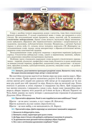 163
Слово є засобом точного вираження думок і почуттів, тому його стилістичні
функції різноманітні. У складі української мови є слова, що вживають в усіх
стилях. Це загальновідомі назви предметів, явищ, якостей, дій. Їх називають
стилістично нейтральними. Однак слова можуть звужувати сферу вживання,
коли набувають образного або термінологічного значення і закріплюються за
художнім, науковим, публіцистичним стилями. Наприклад, у реченні Густий
туман із річки воду п’є, ночами вікна потайки морозить (М. Жайворон) за-
гальновживане слово туман автор використовує з образно-естетичною метою,
надаючи слову властивостей людини.
Загальновживане слово цибулина водночас є медичним терміном (цибулина
аорти). Стилістично нейтральні слова, ужиті в переносному значенні, набува-
ють додаткових емоційно-експресивних відтінків.
Особливу групу становлять марковані слова вузького стилістичного призна-
чення – терміни, діалектні, професійні слова тощо, більшість із яких закріплена
за певним стилем: терміни, професійні, запозичені слова, неологізми – за науко-
вим, офіційно-діловим, публіцистичним; діалектні, емоційні слова – за розмов-
ним і художнім.
559. Запишіть, розставляючи пропущені розділові знаки. Визначте стиль тексту.
Які шари лексики використовує автор і з якою метою?
Ми постійно шукаємо щастя й не ймемо віри що воно зовсім поруч. Щас-
тя в нас самих. Треба просто навчитися радіти й бути вдячними за абсо-
лютно звичні речі людей які довкола тебе місце де ти народився де ти жи-
веш рід який дав тобі традиції та віру. Кажуть віра це великий дар. Хтось
вчиться її роками а хтось отримує в подарунок від Бога. Цей подарунок
так високо цінують і передають з роду в рід. Адже саме традиційна віра і
мораль збирає щороку всіх родичів де б вони не були у Мілані Торонто чи
Тель-Авіві додому на святу вечерю з дванадцятьма стравами й різдвяним
Дідухом (Ніка Нікалео).
560. Прочитайте афоризми. Який із них подобається вам найбільше? Чому?
Щастя – це не десь і колись, а тут і зараз (В. Вітмен).
Щастя залежить від нас самих (Аристотель).
Щастя – це ваш вибір, а не випадковість (А. Барнс).
561. Прочитайте вірш. Дайте відповіді на запитання і виконайте завдання:
1. Визначте й обґрунтуйте стиль.
2. Випишіть слова, характерні для цього стилю.
3. До будь-яких п’ятьох слів доберіть нейтральні синоніми й запишіть.
4. За допомогою яких деталей поетеса формує образ України?
5. Які з них є нетлінними духовними скарбами? Чому?
 