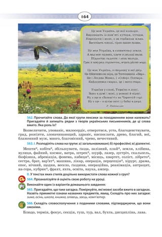 164
562. Прочитайте слова. До якої групи лексики за походженням вони належать?
Пригадайте й запишіть рядки з творів українських письменників, де ці слова
вжито. Яка роль їх?
Возвеличити, упованіє, милосердіє, отверзтися, уста, благоденствувати,
град, розсіяти, злоначинающий, здравіє, ниспослати, древо, благий, вої,
блаженний муж, много, благовісний, чрево, нечестивий.
563. І. Розподіліть слова на групи: а) загальновживані; б) професійні; в) діалектні.
Мешти*, кобіта*, збільшувати, ґазда, залізний, плай*, земля, хлібина,
вулиця, файний, космос, ватра, штрек*, шурф, лазер, зустріч, скальпель,
біофізика, абревіація, фонема, кабиця*, місяць, квартет, соліст, лібрето*,
сестра, брат, вар’ят*, машина, лікар, операція, перцепція*, хірург, драма,
епос, нічний, щодня, весело, ґаздиня, операційна, реанімація, антрацит,
на-гора, кубрик*, фрахт, яхта, освіта, наука, ампер.
ІІ. У текстах яких стилів доцільно використати слова кожної з груп?
564. Проаналізуйте й оцініть свою роботу на уроці.
Виконайте один із варіантів домашнього завдання:
565. Пригадайте, що таке загадка. Поміркуйте, які мовні засоби вжито в загадках.
Назвіть прикметні ознаки названих предметів, явищ. Складіть про них загадки:
зима, осінь, школа, книжка, олівець, заєць, комп’ютер.
566. Складіть словосполучення з поданими словами, підтверджуючи, що вони
омоніми.
Блюдо, термін, фокус, секція, туш, тур, вал, бухта, дисципліна, лава.
 