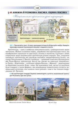 165
§  49. КНИЖНА Й РОЗМОВНА ЛЕКСИКА. ОЦІННА ЛЕКСИКА
Національні архітектурні традиції
567. І. Прочитайте текст. Уставте пропущені літери й обґрунтуйте вибір. Наведіть
приклади книжної й розмовної лексики з поданого тексту.
Архітектура – один з найбільш монументальних і демократичних видів
мистецтва. Майже в кожного народ.. вироблено свої архітектурні стилі, що
відображають традицію та ідею нації, втілену в зодчестві. Сьогодні є певні
стереотипи щодо національної архітектури різних народів. Так, згадуючи
китайську архітектуру ми уявляємо ансамбль імператорського палац.. на
площі Тяньаньминь у Пекіні; індійську – храмовий комплекс Кхаджурахо
або Тадж-Махал; архітектуру Англії ми знаємо на прикладі лондонсько-
го Тауер.., Німеччини – готичних соборів Кьольн.., Франції – ренесансних
та барокових палаців Лувр.. тощо. Це пояснюють тим, що всі ці пам’ятки
були створені у таких формах, що якнайкраще символізують сутність на-
ціональної культури, яка зазнала свого розквіт.. саме в час їхнього спору-
дження (К. Третяк).
ІІ. Які архітектурні споруди України символізують сутність національної культу-
ри? Розкажіть про них (усно).
Мавзолей-мечеть Тадж-Махал Музей Лувр
 