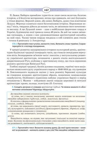 167
ІІ. Замок Любарта приваблює туристів не лише своєю величчю, багатою
історією, а й безліччю моторошних легенд про привидів, які досі блукають
у стінах фортеці. Верхній замок, або замок Любарта, давно став візитівкою
Луцька. Фортеця славиться своєю багатовіковою історією. Переживши по-
над 7 віків, твердиня дійшла до наших часів, не змінивши свого початково-
го вигляду. А ще Луцький замок – одна з найбільших фортечних споруд в
Україні, будівництво якої тривало понад 40 років. За цей час замок зміню-
вав господарів, а кожен з них урізноманітнював архітектурний ансамбль
на свій смак. Таким чином споруда поєднала в собі елементи двох стилів
– готики й ренесансу (з Інтернету).
570. І. Прочитайте текст уголос, визначте стиль. Випишіть слова-терміни. Схарак-
теризуйте їх з погляду походження.
У процесі розвитку нашаровувався історико-культурний досвід, архітек-
турно-будівельні традиції попередніх часів, що ставали своєрідним перегу-
ком віків, безперервним зв’язком часів і поколінь у поступальному розвит-
ку української архітектури, починаючи з ранніх етапів життєдіяльності
дохристиянської Русі, особливо у християнську епоху, що стала вершиною
розквіту архітектури Київської Русі.
Глибокі народні традиції, багата духовна спадщина, героїчні часи націо-
нально-визвольного руху українського народу в 1648-1654 рр. під проводом
Б. Хмельницького надихали зодчих у часи розквіту барокової культури
на створення яскравих архітектурних образів, позначених національною
самобутністю. Особливого піднесення набуває українське бароко в період
гетьманства І. Мазепи – побудовано значні споруди церковної й світської
архітектури: храми, палаци, колегіуми (В. Соченко).
ІІ. Складіть речення зі словами архітектор і зодчий. Чи можна вважати їх абсо-
лютними синонімами? Відповідь обґрунтуйте.
До емоційно-оцінної лексики належать:
а) слова, які у своєму лексичному значенні мають позитивне чи негативне
емоційне забарвлення (чудесний, любий, мерзенний, брехати);
б) лексика з формальними граматичними показниками емоційності (мацюпу-
сінький, злодюга, дідище);
в) слова, що виражають емоції жарту, пестливості, зневаги, презирства, іро-
нії, вульгарності, лайливості (негідник), фамільярності (братва, здоровило, шеф),
з відповідними ремарками у словниках;
г) слова, що позначають почуття, уподобання, прагнення людини (любов,
успіх).
Емоційність мовця, як відомо, має ситуативні, соціальні та психічні переду-
мови. Залежно від функціонально-стильових умов емоційність може мати озна-
ки розмовності, поетичності, публіцистичності.
571. І. Прочитайте текст. Визначте основну думку. До якої групи лексики – книж-
ної чи розмовної – належить кожне з цих слів? Яке емоційне забарвлення має?
 