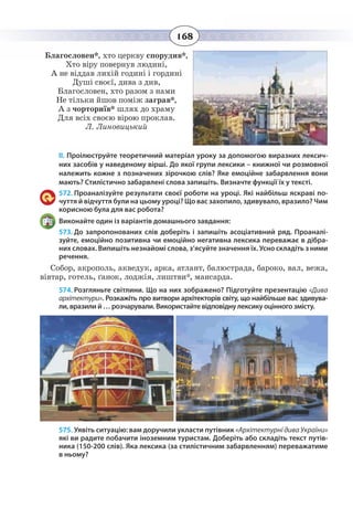 168
Благословен*, хто церкву спорудив*,
Хто віру повернув людині,
А не віддав лихій годині і гордині
Душі своєї, дива з див,
Благословен, хто разом з нами
Не тільки йшов поміж заграв*,
А з чорториїв* шлях до храму
Для всіх своєю вірою проклав.
Л. Линовицький
ІІ. Проілюструйте теоретичний матеріал уроку за допомогою виразних лексич-
них засобів у наведеному вірші. До якої групи лексики – книжної чи розмовної
належить кожне з позначених зірочкою слів? Яке емоційне забарвлення вони
мають? Стилістично забарвлені слова запишіть. Визначте функції їх у тексті.
572. Проаналізуйте результати своєї роботи на уроці. Які найбільш яскраві по-
чуття й відчуття були на цьому уроці? Що вас захопило, здивувало, вразило? Чим
корисною була для вас робота?
Виконайте один із варіантів домашнього завдання:
573. До запропонованих слів доберіть і запишіть асоціативний ряд. Проаналі-
зуйте, емоційно позитивна чи емоційно негативна лексика переважає в дібра-
них словах. Випишіть незнайомі слова, з’ясуйте значення їх. Усно складіть з ними
речення.
Собор, акрополь, акведук, арка, атлант, балюстрада, бароко, вал, вежа,
вівтар, готель, ґанок, лоджія, лиштви*, мансарда.
574. Розгляньте світлини. Що на них зображено? Підготуйте презентацію «Дива
архітектури». Розкажіть про витвори архітекторів світу, що найбільше вас здивува-
ли, вразили й … розчарували. Використайте відповідну лексику оцінного змісту.
575. Уявіть ситуацію: вам доручили укласти путівник «Архітектурні дива України»
які ви радите побачити іноземним туристам. Доберіть або складіть текст путів-
ника (150-200 слів). Яка лексика (за стилістичним забарвленням) переважатиме
в ньому?
 