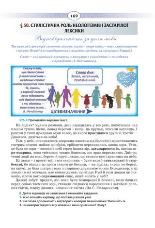 169
§  50. СТИЛІСТИЧНА РОЛЬ НЕОЛОГІЗМІВ І ЗАСТАРІЛОЇ
ЛЕКСИКИ
Відповідальність за долю мови
Так само, як із року в рік змінюють ліси своє листя – старе падає, – так і слова старіють
і гинуть. Нехай! Але народжуються й міцніють, як діти, на зміну інші (Горацій).
Слово – найвірніший посланець з минулого в сьогодення і з сьогодення
в прийдешнє (І. Вихованець).
576. І. Прочитайте виразно текст.
На лодіях* чулися розмови, десь народилась у темряві, покотилася над
плесом тужна пісня, понад берегом і вище, на кручах, згасали вогнища. І
раптом у тиші пролунав один голос, до якого приєднався другий, третій: –
Дивіться, дивіться на небо!
Там, у небі, починаючись широким хвостом від Волосіні і простягаючись
гострим списом майже до обрію, сріблясто переливалась дивна зоря. Утім,
це була не зоря – високо в небі серед інших зір, затьмарюючи їх, висіла зо-
ря-хмарина, вона світилась таким блиском, що враз окреслились Дніпро,
темні лодії на воді, береги й кручі, люди, що стояли там і дивились на небо.
Ці люди – і прості вої, і вся старшина – були вкрай схвильовані й стур-
бовані, бо ніколи до цього такого не бачили, – на лодіях, скрізь по березі,
на кручі, де біля шатра стояв з старшою дружиною князь Володимир, у ці
хвилини всі мовчали, але кожен думав, що віщує Русі й усім людям це зна-
меніє, проти кого спрямований спис, який висить у небі?
Далекі забуті предки, які вони були безпорадні й безсилі, коли бачили
перед собою таємничі зорі, ставали свідками народження і загибелі дале-
ких світів, пливу дивних, небачених світил (За С. Скляренком).
ІІ. Дайте відповіді на запитання і виконайте завдання:
1. Усно опишіть картину, що постала у вашій уяві.
2. Які слова допомагають відтворити колорит певної епохи? Випишіть їх.
3. Чи використовують їх у мовленні наші сучасники? Чому?
 