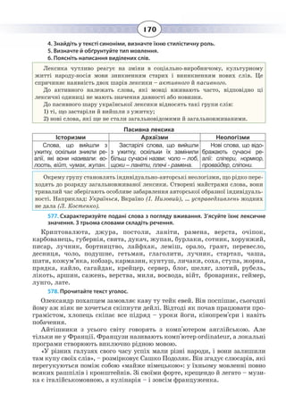 170
4. Знайдіть у тексті синоніми, визначте їхню стилістичну роль.
5. Визначте й обґрунтуйте тип мовлення.
6. Поясніть написання виділених слів.
Лексика чутливо реагує на зміни в соціально-виробничому, культурному
житті народу-носія мови зникненням старих і виникненням нових слів. Це
спричиняє наявність двох шарів лексики – активного й пасивного.
До активного належать слова, які мовці вживають часто, відповідно ці
лексичні одиниці не мають значення давності або новизни.
До пасивного шару української лексики відносять такі групи слів:
1)  ті, що застаріли й вийшли з ужитку;
2) нові слова, які ще не стали загальновідомими й загальновживаними.
Пасивна лексика
Історизми Архаїзми Неологізми
Слова, що вийшли з
ужитку, оскільки зникли ре-
алії, які вони називали: во-
лость, війт, чумак, жупан.
Застарілі слова, що вийшли
з ужитку, оскільки їх замінили
більш сучасні назви: чоло – лоб,
щоки – ланіти, плечі - рамена.
Нові слова, що відо-
бражають сучасні ре-
алії: сліпери, нормкор,
провайдер, сліпони.
Окрему групу становлять індивідуально-авторські неологізми, що рідко пере-
ходять до розряду загальновживаної лексики. Створені майстрами слова, вони
тривалий час зберігають особливе забарвлення авторської образної індивідуаль-
ності. Наприклад: Українься, Вкраїно (І. Низовий), … усправедливлень жодних
не дала (Л. Костенко).
577. Схарактеризуйте подані слова з погляду вживання. З’ясуйте їхнє лексичне
значення. З трьома словами складіть речення.
Криптовалюта, джура, постоли, ланіти, рамена, верста, очіпок,
карбованець, губернія, свита, дукач, жупан, бурлаки, сотник, хорунжий,
писар, лучник, бортництво, лайфхак, леміш, орало, грант, перевесло,
десниця, чоло, подушне, гетьман, глаголити, лучник, стартап, чаша,
шати, кожум’яка, кобзар, кармазин, кунтуш, личаки, соха, ступа, жорна,
прядка, кайло, сагайдак, крейцер, сервер, блог, шеляг, злотий, рубель,
лікоть, аршин, сажень, верства, миля, воєвода, війт, броварник, геймер,
лунго, лате.
578. Прочитайте текст уголос.
Олександр похапцем замовляє каву ту тейк евей. Він поспішає, сьогодні
йому аж ніяк не хочеться скіпнути дейлі. Відтоді як почав працювати про-
грамістом, хлопець скіпає все підряд – уроки йоги, кінопрем'єри і навіть
побачення.
Айтішники з усього світу говорять з комп'ютером англійською. Але
тільки не у Франції. Французи називають комп'ютер ordinateur, а локальні
програми створюють виключно рідною мовою.
«У різних галузях свого часу успіх мали різні народи, і вони залишили
там купу своїх слів», – розмірковує Сашко Подоляк. Він згадує слюсарів, які
перегукуються поміж собою «майже німецькою»: у їхньому мовленні повно
всяких рашпілів і кронштейнів. Зі своїми форте, крещендо й легато – музи-
ка є італійськомовною, а кулінарія – і зовсім француженка.
 