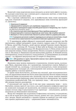 171
Зазвичай слова-жаргонізми рідко виходять за межі своїх офісів і кухонь.
Та сьогодні комп'ютер грає ключові ролі в людських життях, а тому й ми-
моволі нав'язує нам свою мову.
Чи є підстави побоюватися, що в майбутньому мова стане посередни-
ком між технікою й людьми, геть призабувши свою естетичну функцію?
(І. Громлюк).
ІІ. Запитання й завдання:
1. Сформулюйте й запишіть суть проблеми, порушеної в тексті.
2. Висловіть припущення щодо способів розв’язання її. Наприклад, так: «Пробле-
ми вдасться уникнути, якщо …».
3. Як ставляться до своєї мови французи? Яких проблем уникають?
4. Охарактеризуйте ставлення українців до своєї мови. Що потрібно змінити?
5. Випишіть із тексту неологізми. Визначте шляхи появи їх в українській мові.
579. У наведених реченнях знайдіть індивідуально-авторські неологізми, з’ясуй-
те стилістичне навантаження їх у мовленні майстрів художнього слова.
1.  У присмеркові доброї дібровості пшеничний присмак скошеного дня На
крутосхилах срібної дніпровості сідлає вічність чорного коня (Л. Костенко).
2.  Весна, весна! Яка блакить, який кругом прозор! Садками ходить брунько-
цвіт, а в небі – злотозор (П. Тичина). 3. Вже небо не біжить тим синьо-білим
бігом в своєму зорехмарному ряду (М. Вінграновський). 4. Осінь осіняє синє си-
вою осмутою осоння. Сонях закоричневів. Осілось складене в стіжки присохле
сіно (І. Низовий). 5. Одиноким зозулем визозулився досвіток. 6. Темний зачіпок
жовторотиться, холод кільчиться, голод сотиться. 7. Сонцедзвонить на зелений
сполох – то з бруньок викутується світ (З творів В. Коваленко).
580. І. Об’єднайтеся в групи. Прочитайте мовчки текст. Дайте відповіді на запи-
тання й виконайте завдання.
Державну мову можна порівняти з годинником, точним часом, календа-
рем. Вона, державна мова, як і хронометри, синхронізує соціум. Заберіть у
людей точний час, календар, і суспільство розпадеться, стане неспромож-
ним формувати солідарні дії, консолідувати свої зусилля, упроваджувати
окрему роботу в спільні проекти…
У країні може бути багато, залежно від ситуації, мов спілкування (ети-
ка), але державною мовою має бути лише одна (закон). Етичні норми завжди
пластичні (мова спілкування має діалекти), тоді як закон завжди повинен
бути однозначним (державна мова послуговується правописом, що сприяє
уникненню розбіжностей). Той, хто пропонує інше, – або плутає поняття,
або свідомо вносить розгардіяш.
Є неосяжний світ звуків. Але й він має свою «державну мову» – ноти.
Звичайно, можна грати й «на слух», але, щоб отримати симфонію оркестру
як осмислені солідарні дії музикантів, ми повинні запровадити для вико-
навців спільну міру й реалізувати її на партитурі – легалізувати, зробити
вказівкою до обов'язкового виконання.
Якщо ми говоримо про згуртовану й ефективну спільноту, то розуміємо,
що в ній не може бути двох різних секунд, різних нот «до», різних кілогра-
мів і метрів. Водій автомобіля з правим кермом не вимагає для себе окре-
мих правил державного руху – «державної мови» автомобілістів.
 