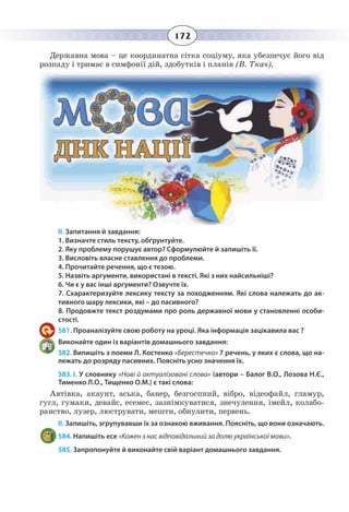 172
Державна мова – це координатна сітка соціуму, яка убезпечує його від
розпаду і тримає в симфонії дій, здобутків і планів (В. Ткач).
ІІ. Запитання й завдання:
1. Визначте стиль тексту, обґрунтуйте.
2. Яку проблему порушує автор? Сформулюйте й запишіть її.
3. Висловіть власне ставлення до проблеми.
4. Прочитайте речення, що є тезою.
5. Назвіть аргументи, використані в тексті. Які з них найсильніші?
6. Чи є у вас інші аргументи? Озвучте їх.
7. Схарактеризуйте лексику тексту за походженням. Які слова належать до ак-
тивного шару лексики, які – до пасивного?
8. Продовжте текст роздумами про роль державної мови у становленні особи-
стості.
581. Проаналізуйте свою роботу на уроці. Яка інформація зацікавила вас ?
Виконайте один із варіантів домашнього завдання:
582. Випишіть з поеми Л. Костенко «Берестечко» 7 речень, у яких є слова, що на-
лежать до розряду пасивних. Поясніть усно значення їх.
583. І. У словнику «Нові й актуалізовані слова» (автори – Балог В.О., Лозова Н.Є.,
Тименко Л.О., Тищенко О.М.) є такі слова:
Автівка, акаунт, аська, банер, безгоспний, вібро, відеофайл, гламур,
гугл, гумаки, девайс, есемес, зазнімкуватися, знечулення, імейл, колабо-
ранство, лузер, люструвати, мешти, обнулити, первень.
ІІ. Запишіть, згрупувавши їх за ознакою вживання. Поясніть, що вони означають.
584. Напишіть есе «Кожен з нас відповідальний за долю української мови».
585. Запропонуйте й виконайте свій варіант домашнього завдання.
 