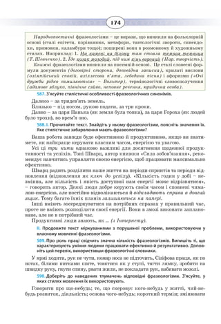 174
Народнопоетичні фразеологізми – це вирази, що виникли на фольклорній
основі (сталі епітети, порівняння, метафори, тавтологічні звороти, синекдо-
хи, примовки, каламбури тощо); поширені вони в розмовному й художньому
стилях. Наприклад: 1. На камені на білому там стояла темная темниця
(Т. Шевченко). 2. Їде козак молодий, під ним кінь вороний (Нар. творчість).
Книжні фразеологізми виникли на писемній основі. Це сталі словесні фор-
мули документів (договірні сторони, доповідна записка), крилаті вислови
(олімпійський спокій, ахіллесова п’ята, лебедина пісня) і афоризми («Очі
дружби рідко помиляються» – Вольтер), термінологічні словосполучення
(адамове яблуко, північне сяйво, неповне речення, юридична особа).
587. З’ясуйте стилістичні особливості фразеологічних синонімів.
Далеко – за тридев’ять земель.
Близько – під носом, рукою подати, за три кроки.
Давно – за царя Панька (як земля була тонка), за царя Гороха (як людей
було трохи), во врем’я оно.
588. І. Прочитайте текст. Знайдіть у ньому фразеологізми, поясніть значення їх.
Яке стилістичне забарвлення мають фразеологізми?
Ваша робота завжди буде ефективною й продуктивною, якщо ви знати-
мете, як найкраще керувати власним часом, енергією та увагою.
Усі ці три кити однаково важливі для досягнення щоденної продук-
тивності та успіхів. Тоні Шварц, автор книжки «Сила зобов’язання», реко-
мендує навчитись управляти своєю енергією, щоб працювати максимально
ефективно.
Шварц радить розділити наше життя на періоди спринтів та періоди від-
новлення (відновлення як ключ до успіху). «Кількість годин у добі – не-
змінна, але кількість і якість доступної нам енергії може відрізнятися»,
– говорить автор. Деякі люди добре керують своїм часом і сповнені чима-
лою енергією, але постійно відволікаються й відкладають справи в довгий
ящик. Тому багато їхніх планів залишаються на папері.
Інші вміють зосереджуватися на потрібних справах у правильний час,
проте не вміють розподіляти своєї енергії. Вони в змозі виконати заплано-
ване, але не в потрібний час.
Продуктивні люди знають, як … (з Інтернету).
ІІ.  Продовжте текст міркуваннями з порушеної проблеми, використовуючи у
власному мовленні фразеологізми.
589. Про роль праці свідчить значна кількість фразеологізмів. Випишіть ті, що
характеризують уміння людини працювати ефективно й результативно. Допов-
ніть цей перелік, використавши фразеологічні словники.
У ярмі ходити, рук не чути, комар носа не підточить, Сізіфова праця, як по
нотах, білими нитками шите, товктися як у ступі, тягти лямку, зробити на
швидку руку, гнути спину, рвати жили, не покладати рук, набивати мозолі.
590. Доберіть до наведених тлумачень відповідні фразеологізми. З’ясуйте, у
яких стилях мовлення їх використовують.
Говорити про що-небудь; те, що скеровує кого-небудь у житті, чий-не-
будь розвиток, діяльність; основа чого-небудь; короткий термін; змінювати
 