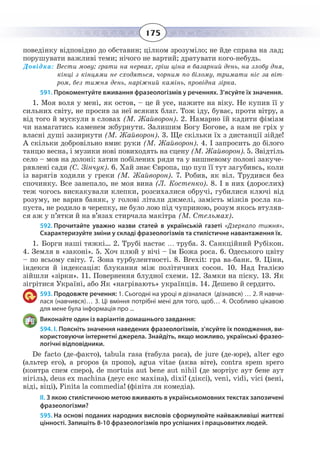 175
поведінку відповідно до обставин; цілком зрозуміло; не йде справа на лад;
порушувати важливі теми; нічого не вартий; дратувати кого-небудь.
Довідка: Вести мову; грати на нервах, гріш ціна в базарний день, на злобу дня,
кінці з кінцями не сходяться, чорним по білому, тримати ніс за віт-
ром, без тижня день, наріжний камінь, провідна зірка.
591. Прокоментуйте вживання фразеологізмів у реченнях. З’ясуйте їх значення.
1. Моя воля у мені, як остов, – це й усе, нажите на віку. Не купив її у
сильних світу, не просив за неї всяких благ. Тож іду, буває, проти вітру, а
від того й мускули в словах (М. Жайворон). 2. Намарно їй кадити фіміам
чи намагатись каменем жбурнути. Залишим Богу Богове, а нам не гріх у
власні душі зазирнути (М. Жайворон). 3. Ще скільки їх з дистанції зійде!
А скільки добровільно вмиє руки (М. Жайворон). 4. І запросить до білого
танцю весна, і музики нові повиходять на сцену (М. Жайворон). 5. Звідтіль
село – мов на долоні: хатин побілених ряди та у вишневому полоні закуче-
рявлені сади (С. Зінчук). 6. Хай знає Європа, що пуп її тут загубивсь, коли
із варягів ходили у греки (М. Жайворон). 7. Робив, як віл. Трудився без
спочинку. Все занепало, не моя вина (Л. Костенко). 8. І в них (дорослих)
теж чогось вискакували клепки, розсихалися обручі, губилися ключі від
розуму, не варив баняк, у голові літали джмелі, замість мізків росла ка-
пуста, не родило в черепку, не було лою під чуприною, розум якось втуляв-
ся аж у п’ятки й на в’язах стирчала макітра (М. Стельмах).
592. Прочитайте уважно назви статей в українській газеті «Дзеркало тижня».
Схарактеризуйте зміни у складі фразеологізмів та стилістичне навантаження їх.
1.  Борги наші тяжкі… 2. Трубі настає … труба. 3. Санкційний Рубікон.
4.  Земля в «законі». 5. Хоч плюй у вічі – їм Божа роса. 6. Одеського цвіту
– по всьому світу. 7. Зона турбулентності. 8. Brexit: гра ва-банк. 9. Ціни,
індекси й індексація: блукання між політичних сосон. 10. Над Італією
зійшли «зірки». 11. Повернення блудної схеми. 12. Замки на піску. 13. Як
зігрітися Україні, або Як «нагрівають» українців. 14. Дешево й сердито.
593. Продовжте речення: 1. Сьогодні на уроці я дізналася (дізнався) … 2. Я навчи-
лася (навчився)… 3. Ці вміння потрібні мені для того, щоб… 4. Особливо цікавою
для мене була інформація про ...
Виконайте один із варіантів домашнього завдання:
594. І. Поясніть значення наведених фразеологізмів, з’ясуйте їх походження, ви-
користовуючи інтернетні джерела. Знайдіть, якщо можливо, українські фразео-
логічні відповідники.
De facto (де-факто), tabula rasa (табула раcа), de jure (де-юре), alter ego
(альтер его), a propos (а пропо), agua vitae (аква віте), contra spem spero
(контра спем сперо), de mortuis aut bene aut nihil (де мортіус аут бене аут
нігіль), deus ex machina (деус екс махіна), dixi! (діксі), veni, vidi, vici (вені,
віді, віці), Finita la commedia! (фініта ля комедіа).
ІІ. З якою стилістичною метою вживають в українськомовних текстах запозичені
фразеологізми?
595. На основі поданих народних висловів сформулюйте найважливіші життєві
цінності. Запишіть 8-10 фразеологізмів про успішних і працьовитих людей.
 