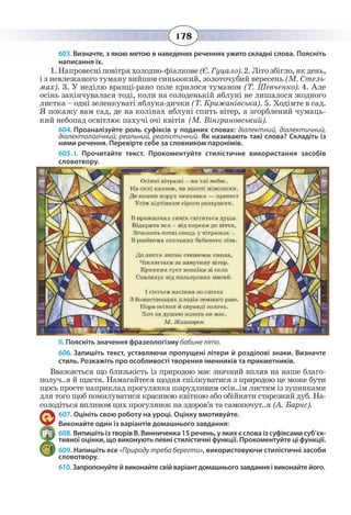178
603. Визначте, з якою метою в наведених реченнях ужито складні слова. Поясніть
написання їх.
1.Íàïðîâåñí³ ïîâ³òðÿ õîëîäíî-ô³àëêîâå(ª. Ãóöàëî).2. Ë³òî çá³ãëî, ÿê äåíü,
³ ç íåâëåæàíîãî òóìàíó âèéøîâ ñèíüîîêèé, çîëîòî÷óáèé âåðåñåíü (Ì. Ñòåëü-
ìàõ). 3. Ó íåä³ëþ âðàíö³-ðàíî ïîëå êðèëîñÿ òóìàíîì (Ò. Øåâ÷åíêî). 4. Àëå
îñ³íü çàê³í÷óâàëàñÿ òîä³, êîëè íà ñîëîäåíüê³é ÿáëóí³ íå ëèøàëîñÿ æîäíîãî
ëèñòêà – îäí³ çåëåíêóâàò³ ÿáëóêà-äè÷êè (Ò. Êðèæàí³âñüêà). 5. Õîä³ìòå â ñàä.
ß ïîêàæó âàì ñàä, äå íà êîë³íàõ ÿáëóí³ ñïèòü â³òåð, à çãîðáëåíèé ÷óìàöü-
êèé íåáîïàä îñâ³òëþº ïàõó÷³ î÷³ êâ³ò³â (Ì. Â³íãðàíîâñüêèé).           
604. Проаналізуйте роль суфіксів у поданих словах: діалектний, діалектичний,
діалектологічний; реальний, реалістичний. Як називають такі слова? Складіть із
ними речення. Перевірте себе за словником паронімів.
605. І.  Прочитайте текст. Прокоментуйте стилістичне використання засобів
словотвору.
ІІ. Поясніть значення фразеологізму бабине літо.
606. Запишіть текст, уставляючи пропущені літери й розділові знаки. Визначте
стиль. Розкажіть про особливості творення іменників та прикметників.
Вважається що близькість із природою має значний вплив на наше благо-
получ..я й щастя. Намагайтеся щодня спілкуватися з природою це може бути
щось просте наприклад прогулянка шарудливим осін..ім листям із зупинками
для того щоб помилуватися красивою квіткою або обійняти старезний дуб. На-
солодіться впливом цих прогулянок на здоров’я та самопочут..я (А. Барнс).
607. Оцініть свою роботу на уроці. Оцінку вмотивуйте.
Виконайте один із варіантів домашнього завдання:
608. Випишіть із творів В. Винниченка 15 речень, у яких є слова із суфіксами суб’єк-
тивної оцінки, що виконують певні стилістичні функції. Прокоментуйте ці функції.
609. Напишіть есе «Природу треба берегти», використовуючи стилістичні засоби
словотвору.
610. Запропонуйте й виконайте свій варіант домашнього завдання і виконайте його.
 